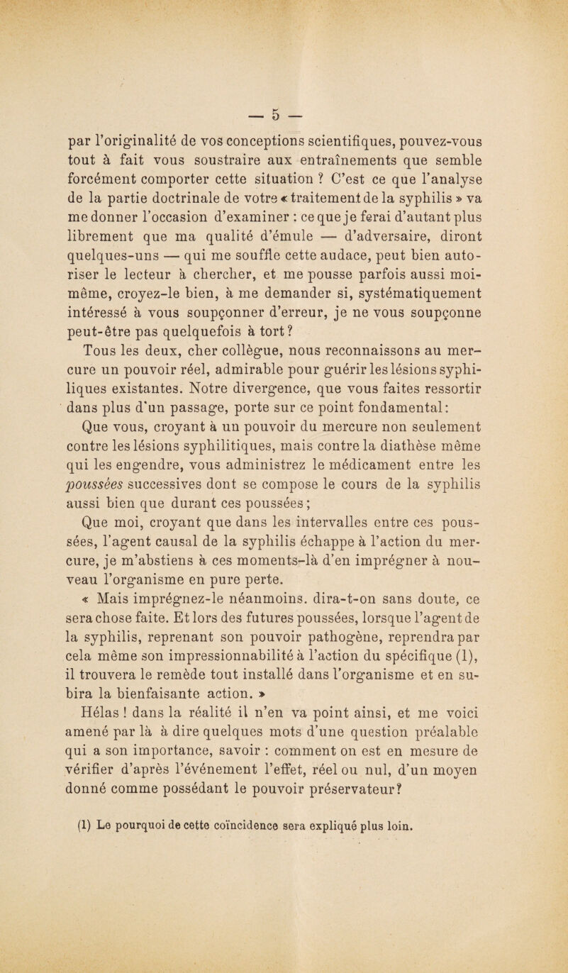 par l’originalité de vos conceptions scientifiques, pouvez-vous tout à fait vous soustraire aux entraînements que semble forcément comporter cette situation ? C’est ce que l’analyse de la partie doctrinale de votre «traitement de la syphilis » va me donner l’occasion d’examiner : ce que je ferai d’autant plus librement que ma qualité d’émule — d’adversaire, diront quelques-uns — qui me souffle cette audace, peut bien auto¬ riser le lecteur à chercher, et me pousse parfois aussi moi- même, croyez-le bien, à me demander si, systématiquement intéressé à vous soupçonner d’erreur, je ne vous soupçonne peut-être pas quelquefois à tort? Tous les deux, cher collègue, nous reconnaissons au mer¬ cure un pouvoir réel, admirable pour guérir les lésions syphi- liques existantes. Notre divergence, que vous faites ressortir dans plus d'un passage, porte sur ce point fondamental: Que vous, croyant à un pouvoir du mercure non seulement contre les lésions syphilitiques, mais contre la diathèse même qui les engendre, vous administrez le médicament entre les poussées successives dont se compose le cours de la syphilis aussi bien que durant ces poussées; Que moi, croyant que dans les intervalles entre ces pous¬ sées, l’agent causal de la syphilis échappe à l’action du mer¬ cure, je m’abstiens à ces moments-là d’en imprégner à nou¬ veau l’organisme en pure perte. « Mais imprégnez-le néanmoins, dira-t-on sans doute, ce sera chose faite. Et lors des futures poussées, lorsque l’agent de la syphilis, reprenant son pouvoir pathogène, reprendra par cela même son impressionnabilité à l’action du spécifique (1), il trouvera le remède tout installé dans l’organisme et en su¬ bira la bienfaisante action. » Hélas ! dans la réalité il n’en va point ainsi, et me voici amené par là à dire quelques mots d’une question préalable qui a son importance, savoir : comment on est en mesure de vérifier d’après l’événement l’effet, réel ou nul, d’un moyen donné comme possédant le pouvoir préservateur? (1) Le pourquoi de cette coïncidence sera expliqué plus loin.