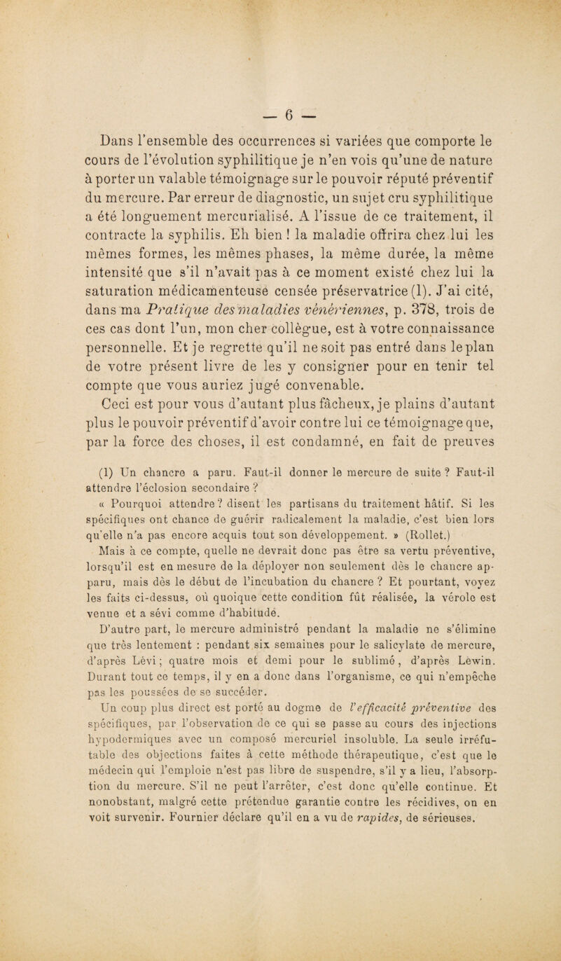 Dans l’ensemble des occurrences si variées que comporte le cours de l’évolution syphilitique je n’en vois qu’une de nature à porter un valable témoignage sur le pouvoir réputé préventif du mercure. Par erreur de diagnostic, un sujet cru syphilitique a été longuement mercuriaîisé. A l’issue de ce traitement, il contracte la syphilis. Eh bien ! la maladie offrira chez lui les mêmes formes, les mêmes phases, la même durée, la même intensité que s’il n’avait pas à ce moment existé chez lui la saturation médicamenteuse censée préservatrice (1). J’ai cité, dans ma Pratique des maladies vénériennes, p. 378, trois de ces cas dont l’un, mon cher collègue, est à votre connaissance personnelle. Et je regrette qu’il ne soit pas entré dans le plan de votre présent livre de les y consigner pour en tenir tel compte que vous auriez jugé convenable. Ceci est pour vous d’autant plus fâcheux, je plains d’autant plus le pouvoir préventif d’avoir contre lui ce témoignage que, par la force des choses, il est condamné, en fait de preuves (1) Un chancre a paru. Faut-il donner le mercure de suite? Faut-il attendre l’éclosion secondaire ? « Pourquoi attendre ? disent les partisans du traitement hâtif. Si les spécifiques ont chance de guérir radicalement la maladie, c’est bien lors qu’elle n’a pas encore acquis tout son développement. » (Rollet.) Mais à ce compte, quelle ne devrait donc pas être sa vertu préventive, lorsqu’il est en mesure de la déployer non seulement dès le chancre ap¬ paru, mais dès le début de l’incubation du chancre ? Et pourtant, voyez les faits ci-dessus, ou quoique cette condition fût réalisée, la vérole est venue et a sévi comme d’habitude. D’autre part, le mercure administré pendant la maladie ne s’élimine que très lentement : pendant six semaines pour le salicylate de mercure, d’après Lévi ; quatre mois et demi pour le sublimé, d’après Lèwin. Durant tout ce temps, il y en a donc dans l’organisme, ce qui n’empêche pas les poussées de se succéder. Un coup plus direct est porté au dogme de Vefficacité préventive des spécifiques, par l’observation de ce qui se passe au cours des injections hypodermiques avec un composé mercuriel insoluble. La seule irréfu¬ table des objections faites à cette méthode thérapeutique, c’est que le médecin qui l’emploie n’est pas libre de suspendre, s’il y a lieu, l’absorp¬ tion du mercure. S’il ne peut l’arrêter, c’est donc qu’elle continue. Et nonobstant, malgré cette prétendue garantie contre les récidives, on en voit survenir. Fournier déclare qu’il en a vu de rapides, de sérieuses.