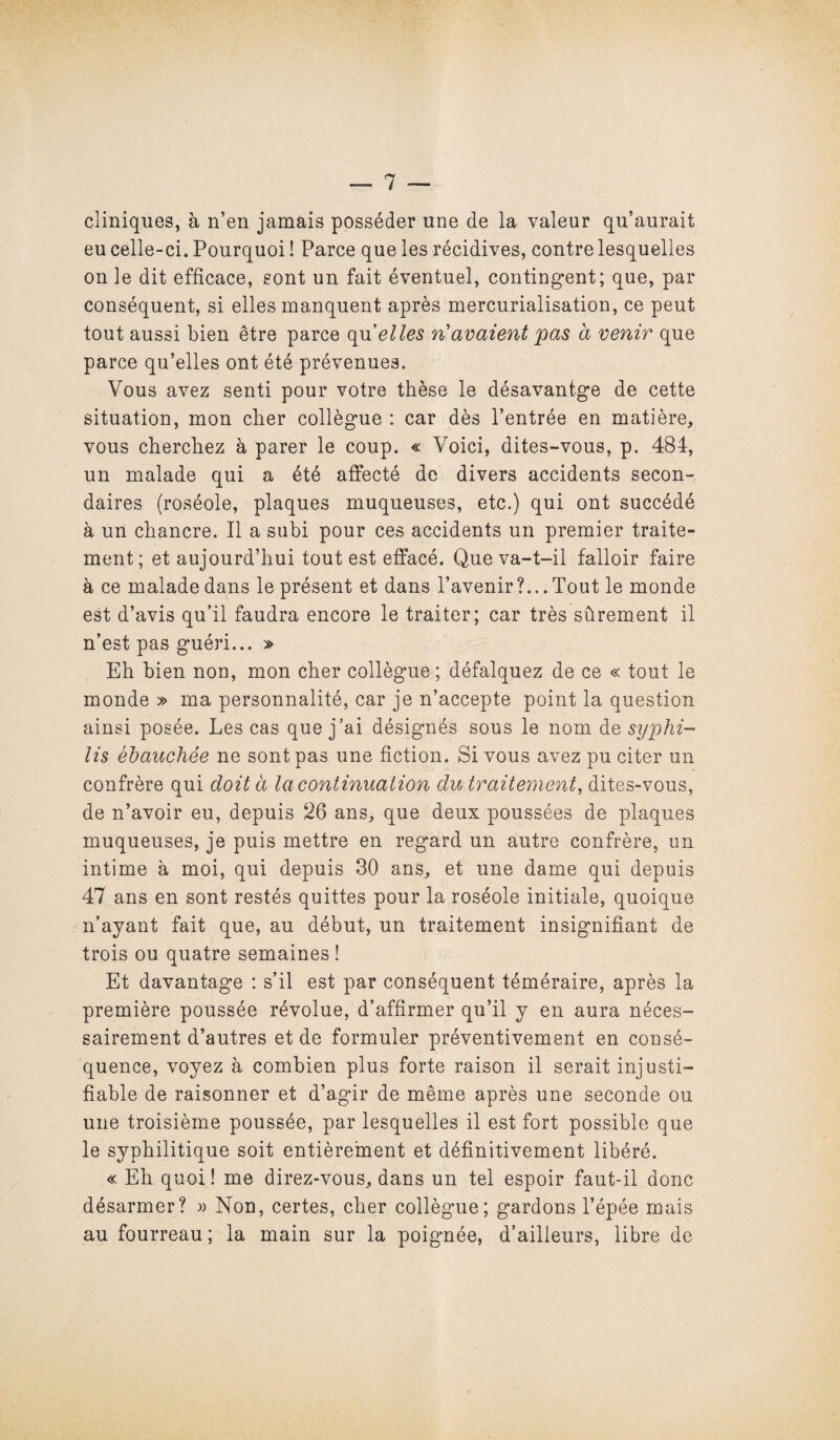 cliniques, à n’en jamais posséder une de la valeur qu’aurait eu celle-ci. Pourquoi ! Parce que les récidives, contre lesquelles on le dit efficace, sont un fait éventuel, contingent; que, par conséquent, si elles manquent après mercurialisation, ce peut tout aussi bien être parce qu'elles n’avaient pas à venir que parce qu’elles ont été prévenues. Vous avez senti pour votre thèse le désavantge de cette situation, mon cher collègue : car dès l’entrée en matière, vous cherchez à parer le coup. « Voici, dites-vous, p. 484, un malade qui a été affecté de divers accidents secon¬ daires (roséole, plaques muqueuses, etc.) qui ont succédé à un chancre. Il a subi pour ces accidents un premier traite¬ ment; et aujourd’hui tout est effacé. Que va-t-il falloir faire à ce malade dans le présent et dans l’avenir?... Tout le monde est d’avis qu’il faudra encore le traiter; car très sûrement il n’est pas guéri... » Eh bien non, mon cher collègue; défalquez de ce « tout le monde » ma personnalité, car je n’accepte point la question ainsi posée. Les cas que j’ai désignés sous le nom de syphi¬ lis ébauchée ne sont pas une fiction. Si vous avez pu citer un confrère qui doit à la continuation du traitement, dites-vous, de n’avoir eu, depuis 26 ans, que deux poussées de plaques muqueuses, je puis mettre en regard un autre confrère, un intime à moi, qui depuis 30 ans, et une dame qui depuis 47 ans en sont restés quittes pour la roséole initiale, quoique n’ayant fait que, au début, un traitement insignifiant de trois ou quatre semaines ! Et davantage : s’il est par conséquent téméraire, après la première poussée révolue, d’affirmer qu’il y en aura néces¬ sairement d’autres et de formuler préventivement en consé¬ quence, voyez à combien plus forte raison il serait injusti¬ fiable de raisonner et d’agir de même après une seconde ou une troisième poussée, par lesquelles il est fort possible que le syphilitique soit entièrement et définitivement libéré. « Eh quoi ! me direz-vous, dans un tel espoir faut-il donc désarmer? » Non, certes, cher collègue; gardons l’épée mais au fourreau ; la main sur la poignée, d’ailleurs, libre de