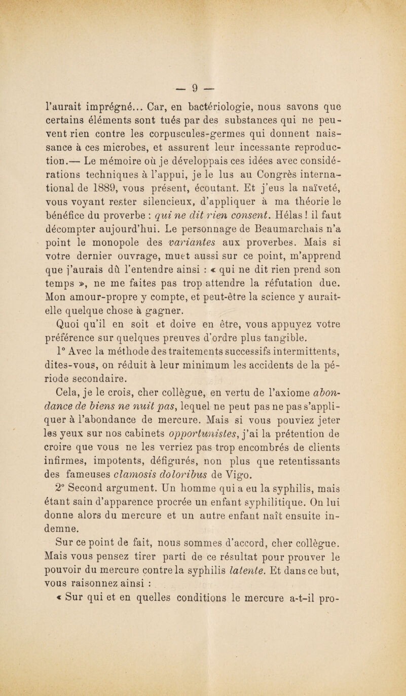 l’aurait imprégné... Car, en bactériologie, nous savons que certains éléments sont tués par des substances qui ne peu¬ vent rien contre les corpuscules-germes qui donnent nais¬ sance à ces microbes, et assurent leur incessante reproduc¬ tion.— Le mémoire où je développais ces idées avec considé¬ rations techniques à l’appui, je le lus au Congrès interna¬ tional de 1889, vous présent, écoutant. Et j’eus la naïveté, vous voyant rester silencieux, d’appliquer à ma théorie le bénéfice du proverbe : qui ne dit rien consent. Hélas ! il faut décompter aujourd’hui. Le personnage de Beaumarchais n’a point le monopole des variantes aux proverbes. Mais si votre dernier ouvrage, muet aussi sur ce point, m’apprend que j’aurais dû l’entendre ainsi : « qui ne dit rien prend son temps », ne me faites pas trop attendre la réfutation due. Mon amour-propre y compte, et peut-être la science y aurait- elle quelque chose à gagner. Quoi qu’il en soit et doive en être, vous appuyez votre préférence sur quelques preuves d’ordre plus tangible. 1° Avec la méthode des traitements successifs intermittents, dites-vous, on réduit à leur minimum les accidents de la pé¬ riode secondaire. Cela, je le crois, cher collègue, en vertu de l’axiome abon¬ dance de biens ne nuit pas, lequel ne peut pas ne pas s’appli¬ quer à l’abondance de mercure. Mais si vous pouviez jeter les yeux sur nos cabinets opportunistes, j’ai la prétention de croire que vous ne les verriez pas trop encombrés de clients infirmes, impotents, défigurés, non plus que retentissants des fameuses clamosis doloribus de Vigo. 2° Second argument. Un homme qui a eu la syphilis, mais étant sain d’apparence procrée un enfant syphilitique. On lui donne alors du mercure et un autre enfant naît ensuite in¬ demne. Sur ce point de fait, nous sommes d’accord, cher collègue. Mais vous pensez tirer parti de ce résultat pour prouver le pouvoir du mercure contre la syphilis latente. Et dans ce but, vous raisonnez ainsi : « Sur qui et en quelles conditions le mercure a-t-il pro-