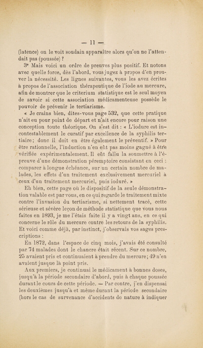 (latence) on le voit soudain apparaître alors qu’on ne l’atten¬ dait pas (poussée) ? 3° Mais voici un ordre de preuves plus positif. Et notons avec quelle force, dès l’abord, vous jugez à propos d’en prou¬ ver la nécessité. Les lignes suivantes, vous les avez écrites à propos de l’association thérapeutique de l’iode au mercure, afin de montrer que le critérium statistique est le seul moyen de savoir si cette association médicamenteuse possède le pouvoir de prévenir le tertiarisme. « Je crains bien, dites-vous page 532, que cette pratique n’ait eu pour point de départ et n’ait encore pour raison une conception toute théorique. On s’est dit : « L’iodure est in¬ contestablement le curatif par excellence de la syphilis ter¬ tiaire; donc il doit en être également le préventif. » Pour être rationnelle, l’induction n’en eût pas moins gagné à être vérifiée expérimentalement. Il eût fallu la soumettre à l’é¬ preuve d’une démonstration péremptoire consistant en ceci : comparer à longue échéance, sur un certain nombre de ma¬ lades, les effets d’un traitement exclusivement mercuriel à ceux d’un traitement mercuriel, puis ioduré. » Eh bien, cette page où le dispositif de la seule démonstra¬ tion valable est par vous, en ce qui regarde le traitement mixte contre l’invasion du tertiarisme, si nettement tracé, cette sérieuse et sévère leçon de méthode statistique que vous nous faites en 1893, je me l’étais faite il y a vingt ans, en ce qui concerne le rôle du mercure contre les retours de la syphilis. Et voici comme déjà, par instinct, j’observais vos sages pres¬ criptions : En 1872, dans l’espace de cinq mois, j’avais été consulté par 74 malades dont le chancre était récent. Sur ce nombre, 25 avaient pris et continuaient à prendre du mercure ; 49 n’en avaient jusque là point pris. Aux premiers, je continuai le médicament à bonnes doses, jusqu’à la période secondaire d’abord, puis à chaque poussée durant le cours de cette période. — Par contre, j’en dispensai les deuxièmes jusqu’à et même durant la période secondaire (hors le cas de survenance d’accidents de nature à indiquer