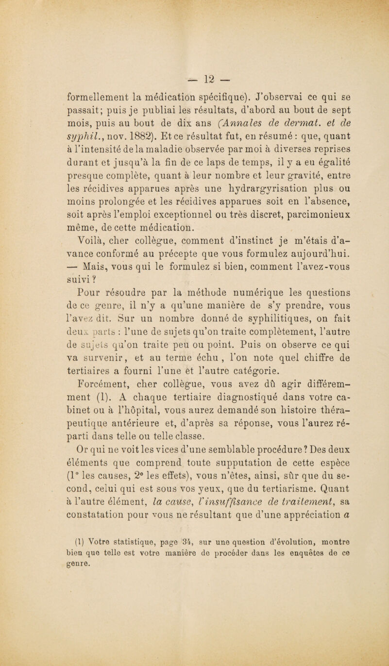 formellement la médication spécifique). J’observai ce qui se passait; puis je publiai les résultats, d’abord au bout de sept mois, puis au bout de dix ans (Annales de dermat. et de syphil., nov. 1882). Et ce résultat fut, en résumé : que, quant à l’intensité delà maladie observée par moi à diverses reprises durant et jusqu’à la fin de ce laps de temps, il y a eu égalité presque complète, quant à leur nombre et leur gravité, entre les récidives apparues après une hydrargvrisation plus ou moins prolongée et les récidives apparues soit en l’absence, soit après l’emploi exceptionnel ou très discret, parcimonieux même, de cette médication. Voilà, cher collègue, comment d’instinct je m’étais d’a¬ vance conformé au précepte que vous formulez aujourd’hui. — Mais, vous qui le formulez si bien, comment l’avez-vous suivi ? Pour résoudre par la méthode numérique les questions de ce genre, il n’y a qu’une manière de s’y prendre, vous l’avez dit. Sur un nombre donné de syphilitiques, on fait deu.v parts : l’une de sujets qu’on traite complètement, l’autre de sujets qu’on traite peu ou point. Puis on observe ce qui va survenir, et au terme échu, l’on note quel chiffre de tertiaires a fourni l’une et l’autre catégorie. Forcément, cher collègue, vous avez du agir différem¬ ment (1). A chaque tertiaire diagnostiqué dans votre ca¬ binet ou à l’hôpital, vous aurez demandé son histoire théra¬ peutique antérieure et, d’après sa réponse, vous l’aurez ré¬ parti dans telle ou telle classe. Or qui ne voit les vices d’une semblable procédure ? Des deux éléments que comprend toute supputation de cette espèce (1° les causes, 2° les effets), vous n’ètes, ainsi, sûr que du se¬ cond, celui qui est sous vos yeux, que du tertiarisme. Quant à l’autre élément, la cause, Vinsuffisance de traitement, sa constatation pour vous ne résultant que d’une appréciation a (1) Votre statistique, page 34, sur une question d’évolution, montre bien que telle est votre manière de procéder dans les enquêtes de ce genre.