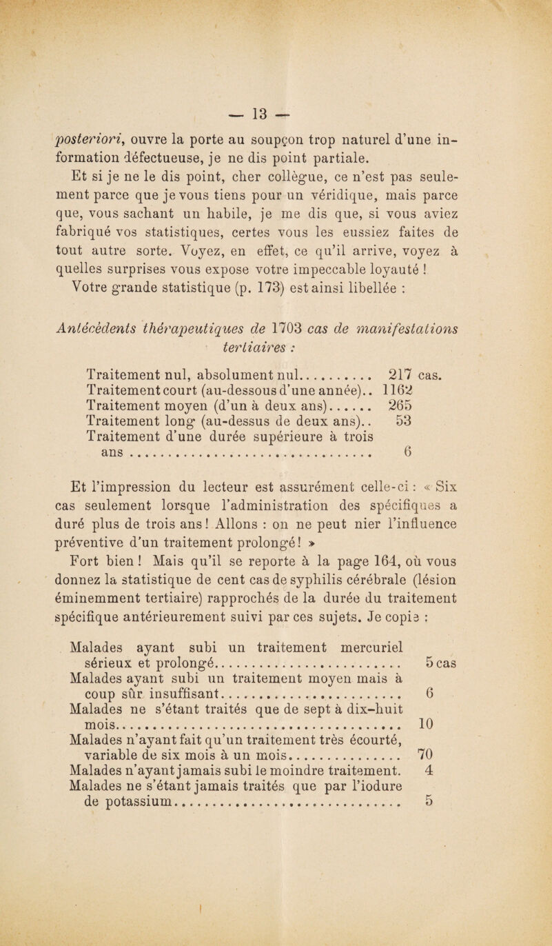 posteriori, ouvre la porte au soupçon trop naturel d’une in¬ formation défectueuse, je ne dis point partiale. Et si je ne le dis point, cher collègue, ce n’est pas seule¬ ment parce que je vous tiens pour un véridique, mais parce que, vous sachant un habile, je me dis que, si vous aviez fabriqué vos statistiques, certes vous les eussiez faites de tout autre sorte. Voyez, en effet, ce qu’il arrive, voyez à quelles surprises vous expose votre impeccable loyauté ! Votre grande statistique (p. 173) est ainsi libellée : Antécédents thérapeutiques de 1703 cas de manifestations tertiaires : Traitement nul, absolument nul. 217 cas. Traitement court (au-dessous d’une année).. 1162 Traitement moyen (d’un à deux ans). 265 Traitement long (au-dessus de deux ans).. 53 Traitement d’une durée supérieure à trois ans ... 6 Et l’impression du lecteur est assurément celle-ci: « Six cas seulement lorsque l’administration des spécifiques a duré plus de trois ans ! Allons : on ne peut nier l’influence préventive d’un traitement prolongé! » Fort bien ! Mais qu’il se reporte à la page 164, où vous donnez la statistique de cent cas de syphilis cérébrale (lésion éminemment tertiaire) rapprochés de la durée du traitement spécifique antérieurement suivi par ces sujets. Je copie : Malades ayant subi un traitement mercuriel sérieux et prolongé. 5 cas Malades ayant subi un traitement moyen mais à coup sûr. insuffisant... 6 Malades ne s’étant traités que de sept à dix-huit mois. 10 Malades n’ayant fait qu’un traitement très écourté, variable de six mois à un mois.. 70 Malades n’ayant jamais subi le moindre traitement. 4 Malades ne s’étant jamais traités que par l’iodure de potassium. 5