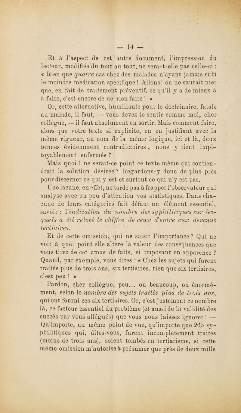 Et à l’aspect de cet autre document, l’impression du lecteur, modifiée du tout au tout, ne sera-t-elle pas celle-ci : « Rien que quatre cas chez des malades n’ayant jamais subi le moindre médication spécifique ! Allons! on ne saurait nier que, en fait de traitement préventif, ce qu’il y a de mieux à à faire, c’est encore de ne rien faire ! » Or, cette alternative, humiliante pour le doctrinaire, fatale au malade, il faut, — vous devez le sentir comme moi, cher collègue,— il faut absolument en sortir. Mais comment faire, alors que votre texte si explicite, en en justifiant avec la même rigueur, au nom de la même logdque, ici et là, deux termes évidemment contradictoires , nous y tient impi¬ toyablement enfermés ? Mais quoi ! ne serait-ce point ce texte même qui contien¬ drait la solution désirée ? Regardons-y donc de plus près pour discerner ce qui y est et surtout ce qui n’y est pas. Une lacune, en effet, ne tarde pas à frapper l’observateur qui analyse avec un peu d’attention vos statistiques. Dans cha¬ cune de leurs catégories fait défaut un élément essentiel, savoir: Yindication du nombre des syphilitiques sur les¬ quels a été relevé le chiffre de ceux d'entre eux devenus tertiaires. Et de cette omission, qui ne saisit l’importance? Qui ne voit à quel point elle altère la valeur des conséquences que vous tirez de cet amas de faits, si imposant en apparence ? Quand, par exemple, vous dites : « Chez les sujets qui furent traités plus de trois ans, six tertiaires, rien que six tertiaires, c’est peu ! » Pardon, cher collègue, peu... ou beaucoup, ou énormé¬ ment, selon le nombre des sujets traités plus de trois ans, qui ont fourni ces six tertiaires. Or, c’est justement ce nombre là, ce facteur essentiel du problème (et aussi de la validité des succès par vous allégués) que vous nous laissez ignorer ! — Qu’importe, au même point de vue, qu’importe que 265 sy¬ philitiques qui, dites-vous, furent incomplètement traités (moins de trois ans), soient tombés en tertiarisme, si cette même omission m'autorise à présumer que près de deux mille