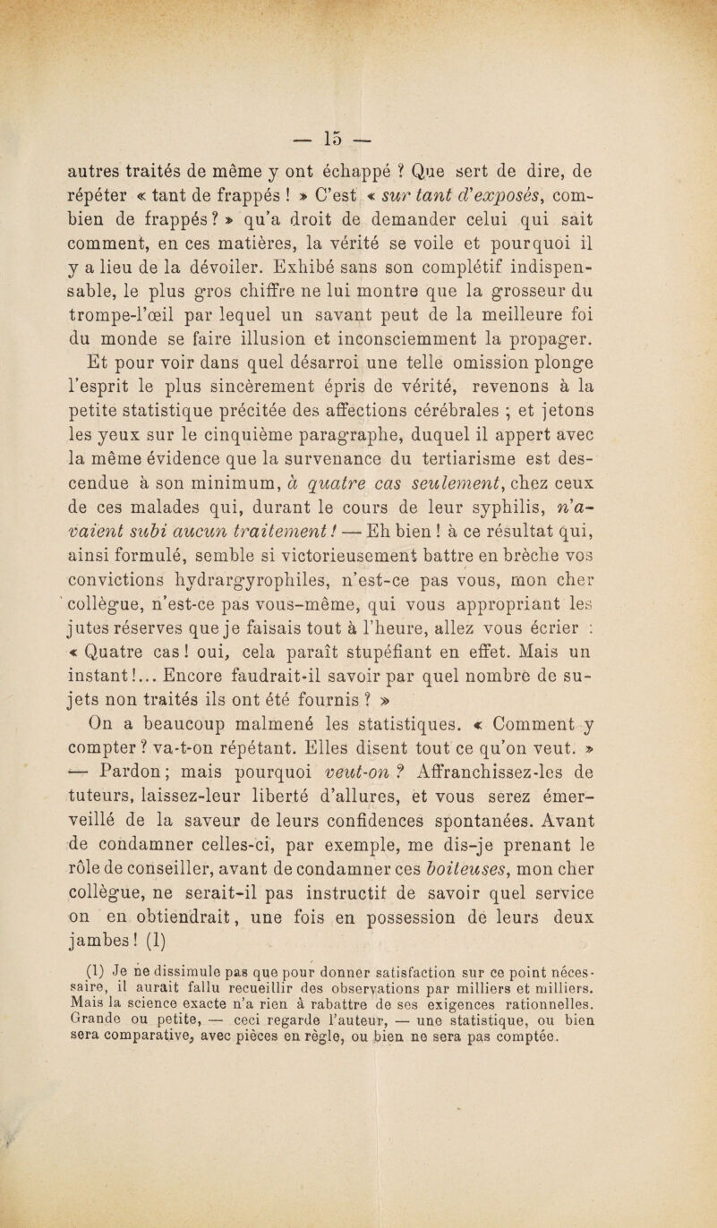 autres traités de même y ont échappé ? Que sert de dire, de répéter « tant de frappés ! » C’est « sur tant d'exposés, com¬ bien de frappés ? » qu’a droit de demander celui qui sait comment, en ces matières, la vérité se voile et pourquoi il y a lieu de la dévoiler. Exhibé sans son complétif indispen¬ sable, le plus gros chiffre ne lui montre que la grosseur du trompe-l’œil par lequel un savant peut de la meilleure foi du monde se faire illusion et inconsciemment la propager. Et pour voir dans quel désarroi une telle omission plonge l’esprit le plus sincèrement épris de vérité, revenons à la petite statistique précitée des affections cérébrales ; et jetons les yeux sur le cinquième paragraphe, duquel il appert avec la même évidence que la survenance du tertiarisme est des¬ cendue à son minimum, à quatre cas seulement, chez ceux de ces malades qui, durant le cours de leur syphilis, ria- vaient subi aucun traitement ! — Eh bien ! à ce résultat qui, ainsi formulé, semble si victorieusement battre en brèche vos convictions hydrargyrophiles, n’est-ce pas vous, mon cher collègue, n’est-ce pas vous-même, qui vous appropriant les jutes réserves que je faisais tout à l’heure, allez vous écrier : « Quatre cas ! oui, cela paraît stupéfiant en effet. Mais un instant!... Encore faudrait-il savoir par quel nombre de su¬ jets non traités ils ont été fournis ? » On a beaucoup malmené les statistiques. « Comment y compter? va-t-on répétant. Elles disent tout ce qu’on veut. » — Pardon; mais pourquoi veut-on ? Affranchissez-les de tuteurs, laissez-leur liberté d’allures, et vous serez émer¬ veillé de la saveur de leurs confidences spontanées. Avant de condamner celles-ci, par exemple, me dis-je prenant le rôle de conseiller, avant de condamner ces boiteuses, mon cher collègue, ne serait-il pas instructif de savoir quel service on en obtiendrait, une fois en possession de leurs deux jambes ! (1) (1) Je ne dissimule pas que pour donner satisfaction sur ce point néces¬ saire, il aurait fallu recueillir des observations par milliers et milliers. Mais la science exacte n’a rien à rabattre de ses exigences rationnelles. Grande ou petite, — ceci regarde l’auteur, — une statistique, ou bien sera comparative, avec pièces en règle, ou bien ne sera pas comptée.