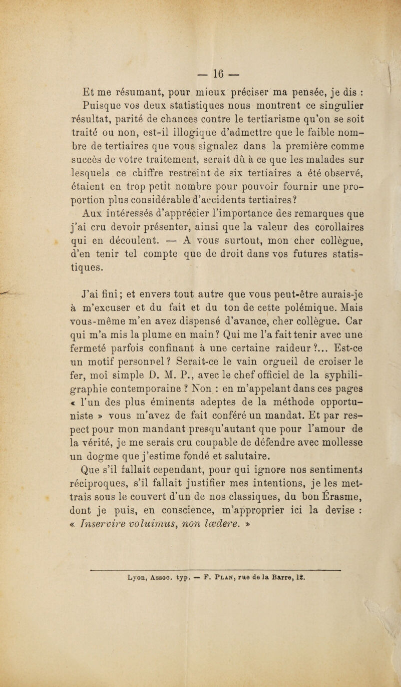 Et me résumant, pour mieux préciser ma pensée, je dis : Puisque vos deux statistiques nous montrent ce singulier résultat, parité de chances contre le tertiarisme qu’on se soit traité ou non, est-il illogique d’admettre que le faible nom¬ bre de tertiaires que vous signalez dans la première comme succès de votre traitement, serait dû à ce que les malades sur lesquels ce chiffre restreint de six tertiaires a été observé, étaient en trop petit nombre pour pouvoir fournir une pro¬ portion plus considérable d’accidents tertiaires? Aux intéressés d’apprécier l’importance des remarques que j’ai cru devoir présenter, ainsi que la valeur des corollaires qui en découlent. — A vous surtout, mon cher collègue, d’en tenir tel compte que de droit dans vos futures statis¬ tiques. J’ai fini; et envers tout autre que vous peut-être aurais-je à m’excuser et du fait et du ton de cette polémique. Mais vous-même m’en avez dispensé d’avance, cher collègue. Car qui m’a mis la plume en main ? Qui me l’a fait tenir avec une fermeté parfois confinant à une certaine raideur?... Est-ce un motif personnel? Serait-ce le vain orgueil de croiser le fer, moi simple D. M. P., avec le chef officiel de la syphili- graphie contemporaine ? Non : en m’appelant dans ces pages « l’un des plus éminents adeptes de la méthode opportu¬ niste » vous m’avez de fait conféré un mandat. Et par res¬ pect pour mon mandant presqu’autant que pour l’amour de la vérité, je me serais cru coupable de défendre avec mollesse un dogme que j’estime fondé et salutaire. Que s’il fallait cependant, pour qui ignore nos sentiments réciproques, s’il fallait justifier mes intentions, je les met- trais sous le couvert d’un de nos classiques, du bon Erasme, dont je puis, en conscience, m’approprier ici la devise : « Inservire voluùnus, non lœdere. » Lyon, Assoc. typ. — F. Plan, rue de la Barre, 12.