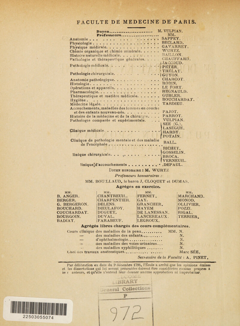 Doyen... Professears. Arsatomie. Physiologie.-. Physique médicale. . .. Chimie organique et chimie minérale. Histoire naturelle médicale. ...... Pathologie et thérapeutique générales Pathologie médicale. ...» M. VULPIAN. . MM. . SAPPEY. . BECLARD. . GAVARRET. . WCJRTZ. BAILLON. . CHAUFFARD. » JACCOUD, • j PETER, *TRÉLAT. GUYON. CHARCOT. Pathologie chirurgicale. ..... . ... Anatomie pathologique. ........ ... Histologie.. ... ROBIN. Opérations et appareils.. LE FORT. Pharmacologie.. REGNAULD Thérapeutique et matière médicale».GUBLER. Hygiène . ... Médecine légale. ...». Accouchements, maladies des femmes en couche et des enfants nouveau-nés. .. Histoire de la médecine et de la chirurgie. . . . Pathologie comparée et expérimentale. . . . BOUCHARDAT. TARDIEU. Clinique médicale • • ® PAJOT. PARROT. VULPIAN. SEE (G.). LASÈGUE. HARDY. POTAIN. Clinique de pathologie mentale et des maladie RArr de l’encéphale..  iphal Unique chirurgicale RICHET. GOSSELIN. BROCA. VERNEUIL. 1inique|d’accouchements.. • . . • .DEPAUL. Doyen honoraire : M. WURTZ Professeurs honnoraires : MM. BOUILLAUD. le baron J, CLOQUET et Agrégés en exercice. MM. B. ANGER. BERGER. G. BERGERON. BOUCHARD. COUCHARDAT. BOURGOIN. BADIAT. MM. CHANTREUIL. CHARPENTIER. DELENS. DIEULAFOY, DUGUET. DUVAL. FARABEUF. MM. FERNET. GA Y. GRANCHER. HAYEM DE LANESSAN. L ANCEREAUX. LEGROUX. DUMAS. I MM. MARCHAND. MONOD. OLLIVIER. POZZI, RIGAL. i TERRIER. Agrégés libres chargés des cours complémentaires. Cours clinique des maladies de la peau.. MM. N. — des maladies des enfants. N. — d’ophthalmologie. N. — des maladies des voies urinaires.. . N. des maladies syphilitiques ........ N. Cnei des travaux anatomiques... Marc SÉE. Secrétaire de La Faculté : A. PINET. Par délibration en date du 9 décembre 1798, l’École a arrêté que les opinions émises et les dissertations qui lui seront présentées doivent être considérées comme propres à iei r auteurs, et qu’elle n’entend leur donner aucune approbation ni improbation. •