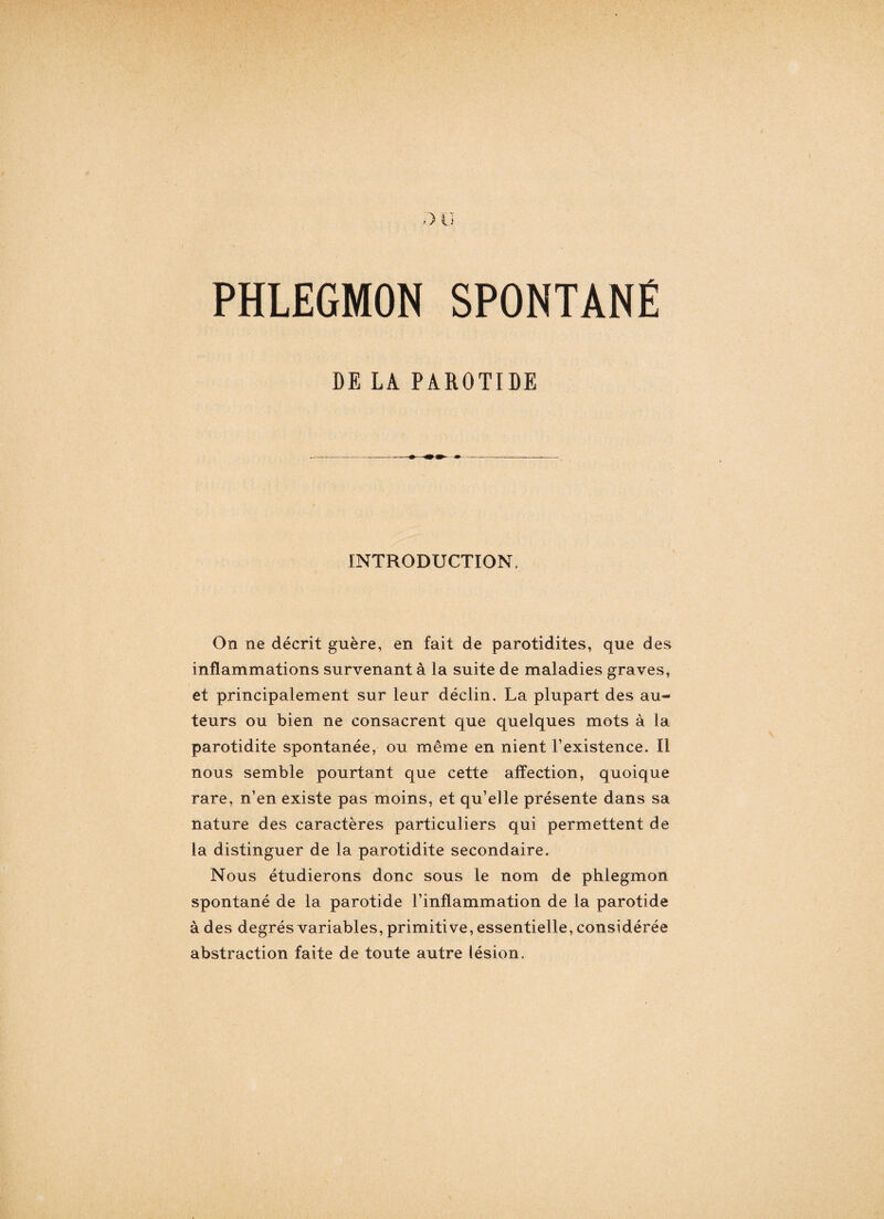 PHLEGMON SPONTANÉ DE LA PAROTIDE INTRODUCTION. On ne décrit guère, en fait de parotidites, que des inflammations survenant à la suite de maladies graves, et principalement sur leur déclin. La plupart des au¬ teurs ou bien ne consacrent que quelques mots à la parotidite spontanée, ou même en nient l’existence. Il nous semble pourtant que cette affection, quoique rare, n’en existe pas moins, et qu’elle présente dans sa nature des caractères particuliers qui permettent de la distinguer de la parotidite secondaire. Nous étudierons donc sous le nom de phlegmon spontané de la parotide l’inflammation de la parotide à des degrés variables, primitive, essentielle, considérée abstraction faite de toute autre lésion.