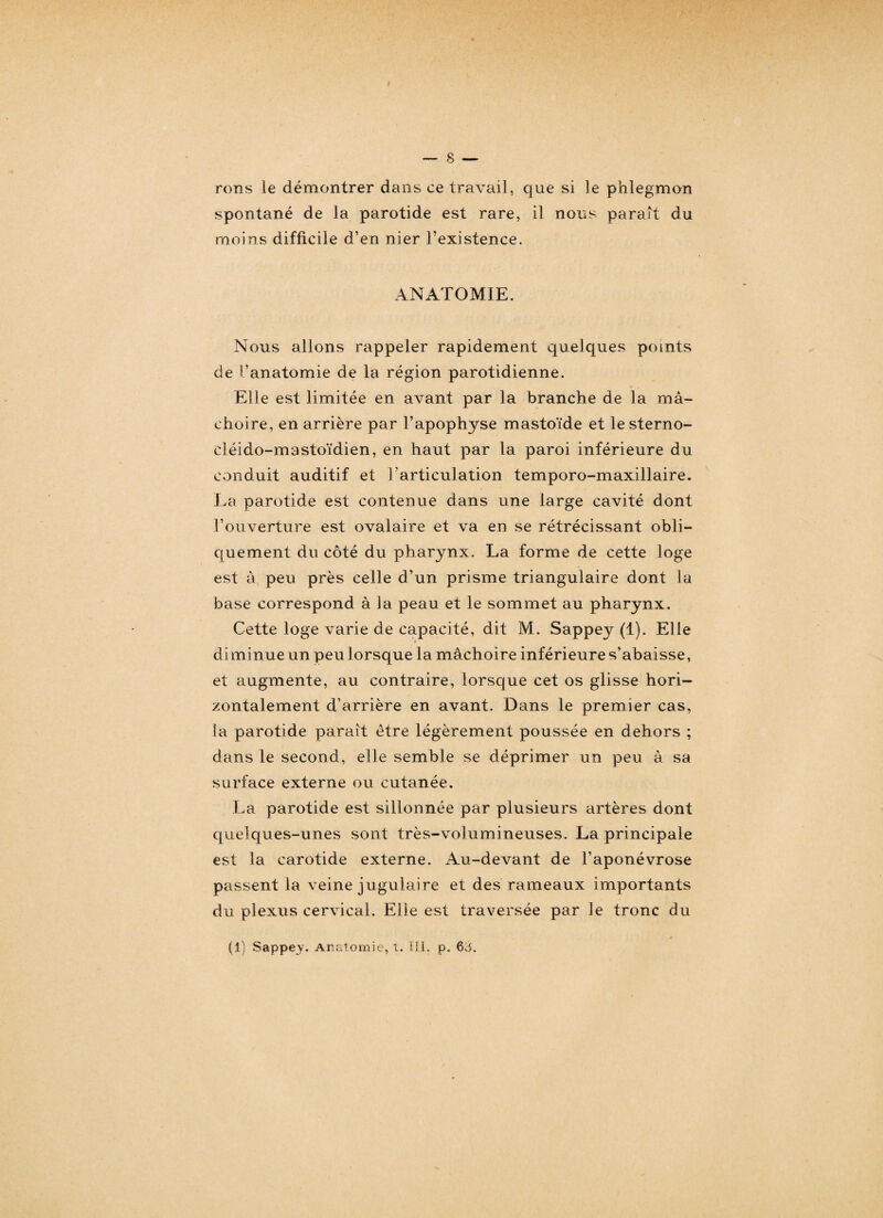 rons le démontrer dans ce travail, que si le phlegmon spontané de la parotide est rare, il nous parait du moins difficile d’en nier l’existence. ANATOMIE. Nous allons rappeler rapidement quelques points de l’anatomie de la région parotidienne. Elle est limitée en avant par la branche de la mâ¬ choire, en arrière par l’apophyse mastoïde et le sterno- cléido-mastoïdien, en haut par la paroi inférieure du conduit auditif et l’articulation temporo-maxillaire. La parotide est contenue dans une large cavité dont l’ouverture est ovalaire et va en se rétrécissant obli¬ quement du côté du pharynx. La forme de cette loge est à peu près celle d’un prisme triangulaire dont la base correspond à la peau et le sommet au pharynx. Cette loge varie de capacité, dit M. Sappey (1). Elle diminue un peu lorsque la mâchoire inférieure s’abaisse, et augmente, au contraire, lorsque cet os glisse hori¬ zontalement d’arrière en avant. Dans le premier cas, la parotide parait être légèrement poussée en dehors ; dans le second, elle semble se déprimer un peu à sa surface externe ou cutanée. La parotide est sillonnée par plusieurs artères dont quelques-unes sont très-volumineuses. La principale est la carotide externe. Au-devant de l’aponévrose passent la veine jugulaire et des rameaux importants du plexus cervical. Elle est traversée par le tronc du (I) Sappey. Anatomie, i. III, p. 63.