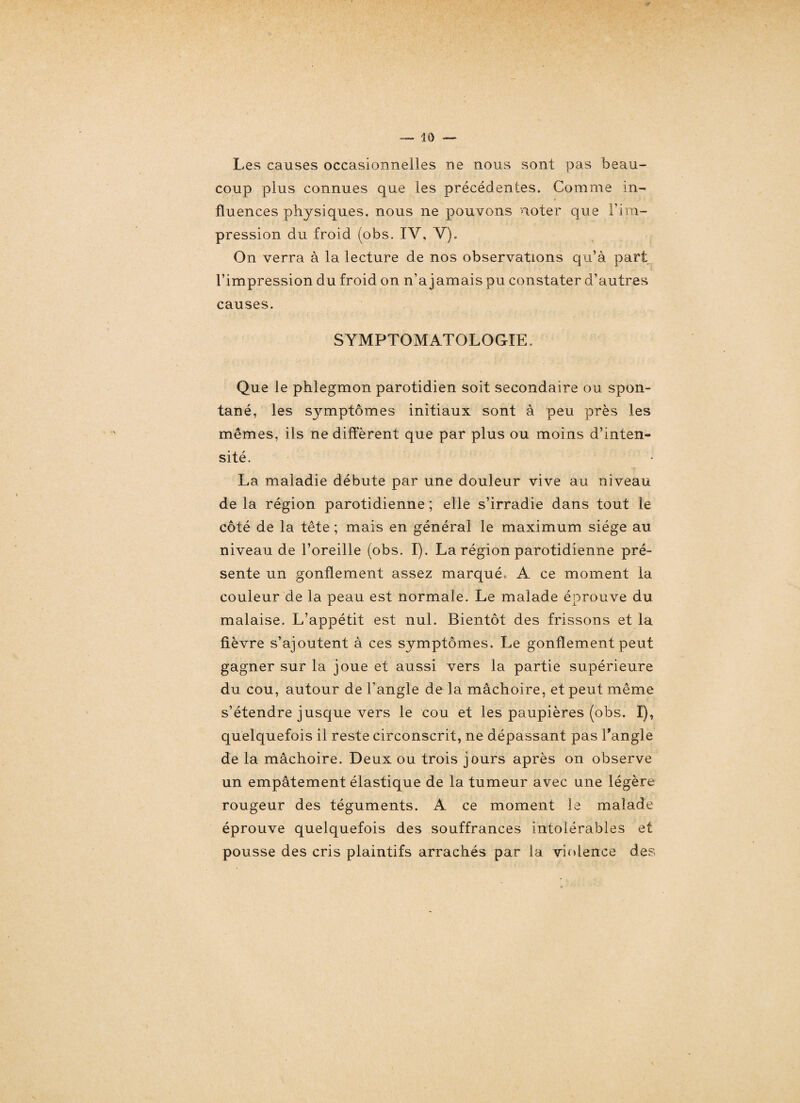 Les causes occasionnelles ne nous sont pas beau¬ coup plus connues que les précédentes. Comme in¬ fluences physiques, nous ne pouvons noter que l’im¬ pression du froid (obs. IV, V). On verra à la lecture de nos observations qu’à part l’impression du froid on n’a jamais pu constater d’autres causes. SYMPTOMATOLOGIE. Que le phlegmon parotidien soit secondaire ou spon¬ tané, les symptômes initiaux sont à peu près les mêmes, ils ne diffèrent que par plus ou moins d’inten¬ sité. La maladie débute par une douleur vive au niveau de la région parotidienne ; elle s’irradie dans tout le côté de la tête ; mais en général le maximum siège au niveau de l’oreille (obs. I). La région parotidienne pré¬ sente un gonflement assez marqué» A ce moment la couleur de la peau est normale. Le malade éprouve du malaise. L’appétit est nul. Bientôt des frissons et la fièvre s’ajoutent à ces symptômes. Le gonflement peut gagner sur la joue et aussi vers la partie supérieure du cou, autour de l’angle de la mâchoire, et peut même s’étendre jusque vers le cou et les paupières (obs. I), quelquefois il reste circonscrit, ne dépassant pas l'angle de la mâchoire. Deux ou trois jours après on observe un empâtement élastique de la tumeur avec une légère rougeur des téguments. A ce moment le malade éprouve quelquefois des souffrances intolérables et pousse des cris plaintifs arrachés par la violence des