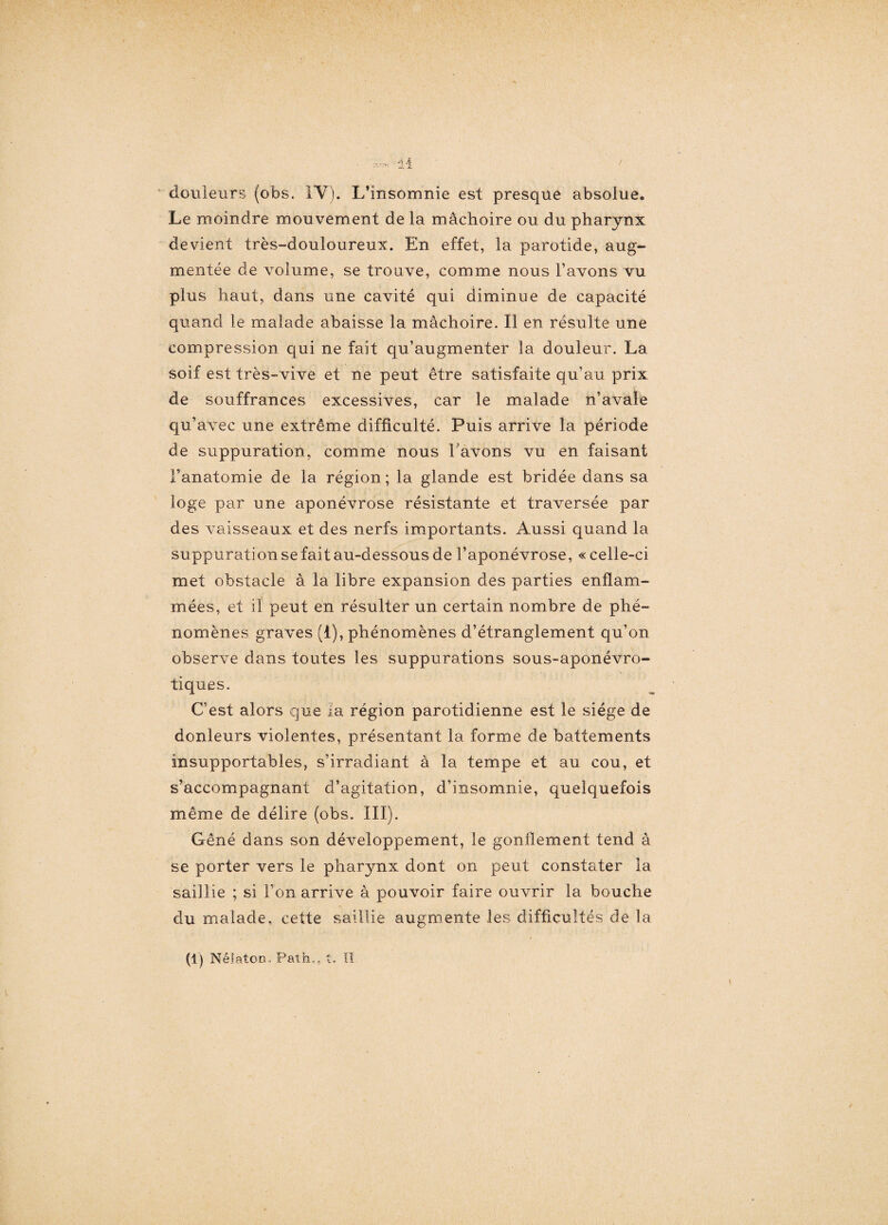 douleurs (obs. 1Y). L’insomnie est presque absolue® Le moindre mouvement de la mâchoire ou du pharynx devient très-douloureux. En effet, la parotide, aug¬ mentée de volume, se trouve, comme nous l’avons vu plus haut, dans une cavité qui diminue de capacité quand le malade abaisse la mâchoire. Il en résulte une compression qui ne fait qu’augmenter la douleur. La soif est très-vive et ne peut être satisfaite qu’au prix de souffrances excessives, car le malade n’avale qu’avec une extrême difficulté. Puis arrive la période de suppuration, comme nous l avons vu en faisant l’anatomie de la région ; la glande est bridée dans sa loge par une aponévrose résistante et traversée par des vaisseaux et des nerfs importants. Aussi quand la suppuration se fait au-dessous de l’aponévrose, « celle-ci met obstacle à la libre expansion des parties enflam¬ mées, et il peut en résulter un certain nombre de phé¬ nomènes graves (i), phénomènes d’étranglement qu’on observe dans toutes les suppurations sous-aponévro- tiques. C’est alors que la région parotidienne est le siège de douleurs violentes, présentant la forme de battements insupportables, s’irradiant à la tempe et au cou, et s’accompagnant d’agitation, d’insomnie, quelquefois même de délire (obs. III). Gêné dans son développement, le gonflement tend à se porter vers le pharynx dont on peut constater la saillie ; si l’on arrive à pouvoir faire ouvrir la bouche du malade, cette saillie augmente les difficultés de la