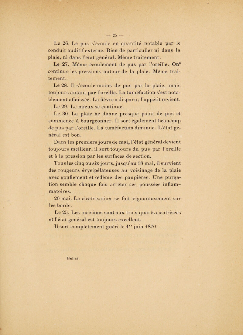 Le 26. Le pus s'écoule en quantité notable par le conduit auditif externe. Rien de particulier ni dans la plaie, ni dans l’état général. Même traitement. Le 27. Même écoulement de pus par l’oreille. Ona continue les pressions autour de la plaie. Même trai¬ tement. Le 28. Il s’écoule moins de pus par la plaie, mais toujours autant par l’oreille. La tuméfaction s’est nota¬ blement affaissée. La fièvre a disparu ; l’appétit revient. Le 29. Le mieux se continue. Le 30. La plaie ne donne presque point de pus et commence à bourgeonner. Il sort également beaucoup de pus par l’oreille. La tuméfaction diminue. L’état gé¬ néral est bon. Dans les premiers jours de mai, l’état général devient toujours meilleur, il sort toujours du pus par l’oreille et à la pression par les surfaces de section. Tous les cinq ou six jours, jusqu’au 18 mai, il survient des rougeurs érysipélateuses au voisinage de la plaie avec gonflement et œdème des paupières. Une purga¬ tion semble chaque fois arrêter ces poussées inflam¬ matoires. 20 mai. La cicatrisation se fait vigoureusement sur les bords. Le 25. Les incisions sont aux trois quarts cicatrisées et l’état général est toujours excellent. Il sort complètement guéri le 1er iuin 1870 BelSat.