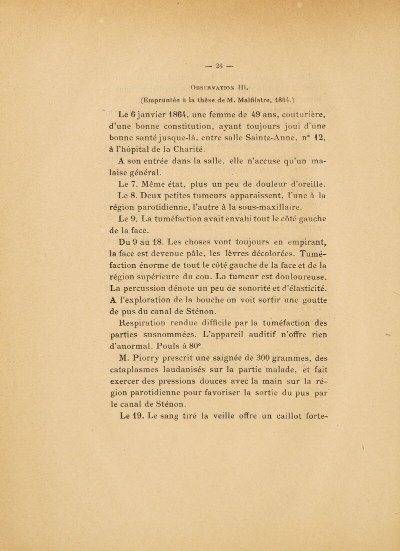 (Empruntée à la thèse deM. Malfilatre, 1864.) Le 6 janvier 1864, une femme de 49 ans, couturière, d’une bonne constitution, ayant toujours joui d’une bonne santé jusque-là, entre salle Sainte-Anne, n° 12, à l’hôpital de la Charité. A son entrée dans la salle, elle n’accuse qu’un ma¬ laise général. Le 7. Même état, plus un peu de douleur d’oreille. Le 8. Deux petites tumeurs apparaissent, l'une à la région parotidienne, l’autre à la sous-maxillaire. Le 9. La tuméfaction avait envahi tout le côté gauche de la face. Du 9 au 18. Les choses vont toujours en empirant, la face est devenue pâle, les lèvres décolorées. Tumé¬ faction énorme de tout le côté gauche de la face et de la région supérieure du cou. La tumeur est douloureuse. La percussion dénote un peu de sonorité et d’élasticité. A l’exploration de la bouche on voit sortir une goutte de pus du canal de Sténon. Respiration rendue difficile par la tuméfaction des parties susnommées. L’appareil auditif n’offre rien d’anormal. Pouls à 80°. M. Piorry prescrit une saignée de 300 grammes, des cataplasmes laudanisés sur la partie malade, et fait exercer des pressions douces avec la main sur la ré¬ gion parotidienne pour favoriser la sortie du pus par le canal de Sténon. Le 19. Le sang tiré la veille offre un caillot forte-