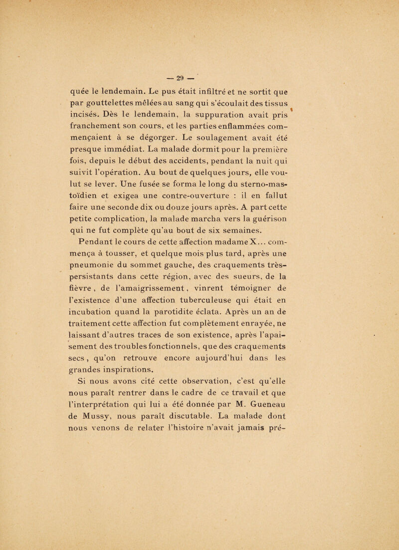 quée le lendemain. Le pus était infiltré et ne sortit que par gouttelettes mêlées au sang qui s’écoulait des tissus incisés. Dès le lendemain, la suppuration avait pris franchement son cours, et les parties enflammées com¬ mençaient à se dégorger. Le soulagement avait été presque immédiat. La malade dormit pour la première fois, depuis le début des accidents, pendant la nuit qui suivit l’opération. Au bout de quelques jours, elle vou¬ lut se lever. Une fusée se forma le long du sterno-mas- toïdien et exigea une contre-ouverture : il en fallut faire une seconde dix ou douze jours après. A part cette petite complication, la malade marcha vers la guérison qui ne fut complète qu’au bout de six semaines. Pendant le cours de cette affection madameX... com¬ mença à tousser, et quelque mois plus tard, après une pneumonie du sommet gauche, des craquements très- persistants dans cette région, avec des sueurs, de la fièvre , de l’amaigrissement, vinrent témoigner de l’existence d’une affection tuberculeuse qui était en incubation quand la parotidite éclata. Après un an de traitement cette affection fut complètement enrayée, ne laissant d’autres traces de son existence, après l’apai¬ sement des troubles fonctionnels, que des craquements secs, qu’on retrouve encore aujourd’hui dans les grandes inspirations. Si nous avons cité cette observation, c’est qu’elle nous paraît rentrer dans le cadre de ce travail et que l’interprétation qui lui a été donnée par M. Gueneau de Mussy, nous paraît discutable. La malade dont nous venons de relater l’histoire n’avait jamais pré-