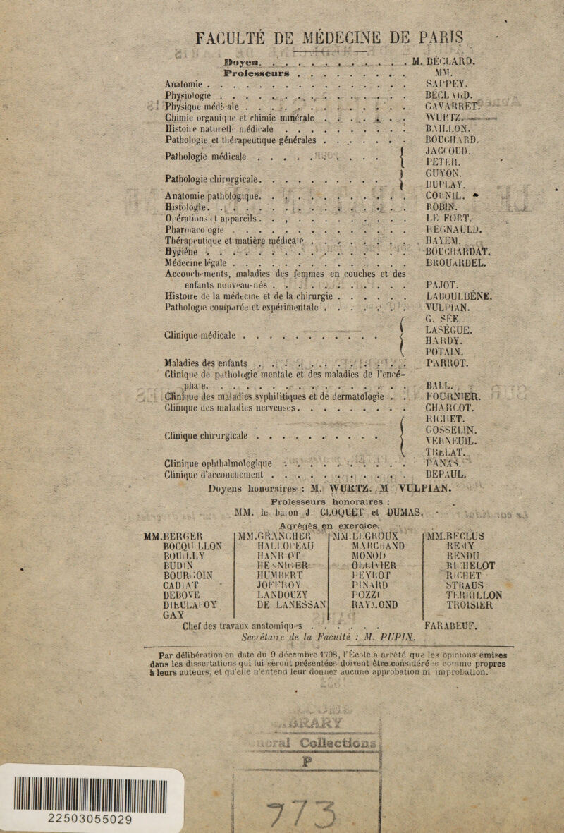 22503055029 ©«yen. . . . . . . . ..... . M. BÉCLARD. Professeurs. MM. Anatomie. SAi'PEY. Physiologie.. Physique médi ale ...... Chimie organique et chimie minérale Histoire naturelle médicale . . . Pathologie et thérapeutique générales Pathologie médicale.‘ I Pathologie chirurgicale. ) t Anatomie pathologique.. Histologie. ............... Opérations < t. appareils. . , . . .. Pharmaco ogie. Thérapeutique et matière ipédicale ........ Hygiène.. Médecine légale. . . . Àccouch- ments, maladies des femmes en couches et des enfants nouvau-nés.. Histoire de la médecine et de la chirurgie ...... Pathologie comparée et expérimentale .. . . . v> . . ( Clinique médicale .. BECLUvD. GAVA PRET. WURTZ. BAILLON. BOUCHARD. JA Ci OUD. PETLR. G U AON. B U PLAY. COBNIL. * ROBIN. LE FORT. REGNAULD. HAYEM. BOÜGIIARDÀT. BKOUaRDEL. Maladies des enfants . ..; . . Clinique de pathologie mentale et des maladies de l’encé- pha'e.. Clinique des maladies syphilitiques et de dermatologie . . Clinique des maladies nerveuses . .. PAJOT. LABOULBÈNE. VULLIaN. G. SÉE LASÈGUE. HARDY. DOTA IN. PARROT. Clinique chirurgicale Clinique ophtalmologique ... . Clinique d’accouchement. Doyens honoraires : M. WUltTZ. M Professeurs honoraires : MM. le bai on J CLOQUET et DUMAS. Agrégés en exercice. B A LL. FOURNIER. CHARCOT. / RICHET. ) GOSSELIN. ) YERNEU1L. [ TReLaT. PANAS. DEPAUL. YULPIAN. MM.BERCER MM.GR ANCHE K MM. LIG ROUX BOUiLLY IJANR OT MONOD BUDIN HE xNliiER 0LL1A 1ER BOUR'iOIN HUMBERT PEYRÔT CARIAT JOFFR0Y PINARD DEBOVE LANDOUZY POZZI Di EU LAI O Y GAY DE LANESSAN RAYMOND MM. RECLUS RENDU RI LUELOT RICHET STRAUS TERRILLON TROLS1ER Chef des travaux anatomiques . . . Secrélane de la Faculté FARABEUF. M. PUPIN.. Par délibération en date du 9 décembre 1798, l’Ecole a arrêté que les opinions'émises dans les dissertations qui lui seront présentées doivent être considérées comme propres à leurs auteurs, et qu’eile n’entend leur donner aucune approbation ni improbation. £4.1 Crf’ €> O. Sè £> Ù, L 25. MIRM F ■ '«w ni 'iin rorMPmf mmr 7 * **-*•