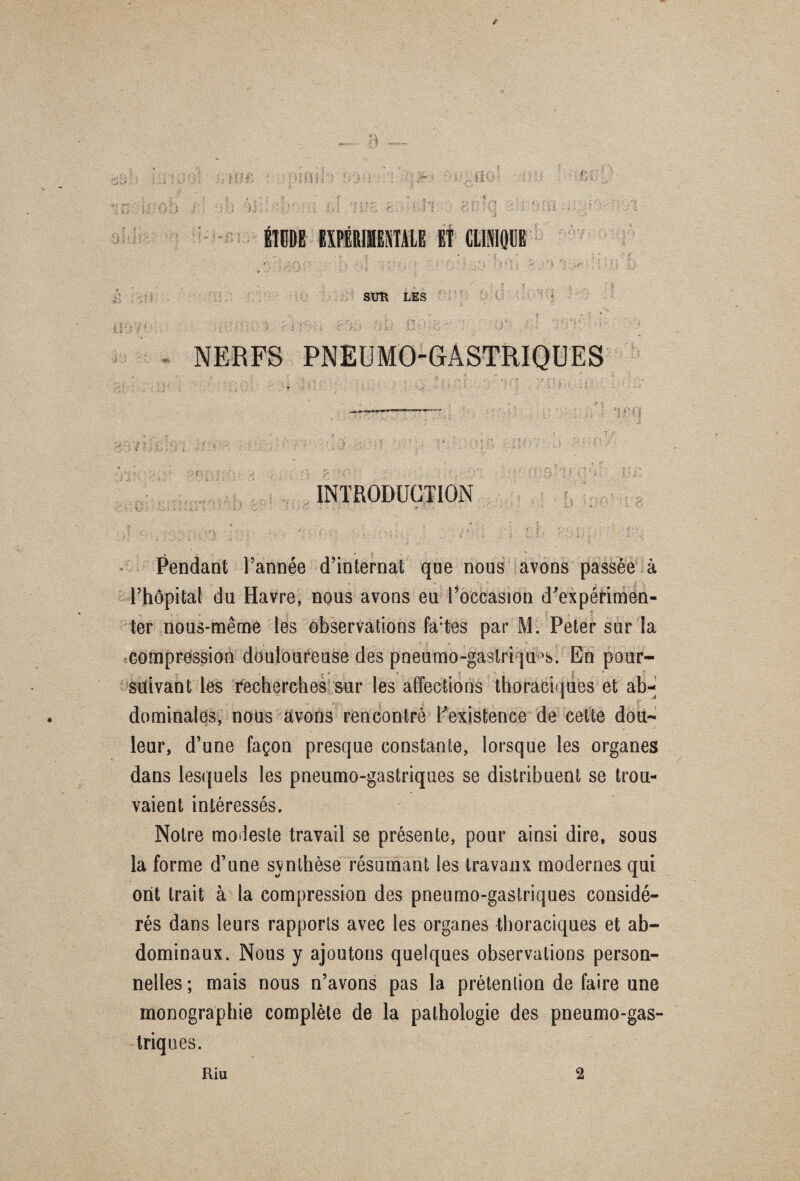 É1GDE EXPÉRIMENTALE ET CLINIQUE SUÎl LES 7 1 .... f ' : ; . ’. . •*. ■ v v •• 1 > jr. •' hi • • > ' ’ J NERFS PNEUMO-GASTRIQUES INTRODUCTION Pendant l’année d’internat que nous avons passée à l’hôpital du Havre, nous avons eu l’occasion d'expérimen¬ ter nous-même les observations fa:tes par M. Peter sur la compression douloureuse des pneumo-gaslriqu^. En pour¬ suivant les recherches sur les affections thoraciques et ab¬ dominales, nous avons rencontré l'existence de cette dou¬ leur, d’une façon presque constante, lorsque les organes dans lesquels les pneumo-gastriques se distribuent se trou¬ vaient intéressés. Notre modeste travail se présente, pour ainsi dire, sous la forme d’une svnlhèse résumant les travaux modernes qui ont trait à la compression des pneumo-gastriques considé¬ rés dans leurs rapports avec les organes thoraciques et ab¬ dominaux. Nous y ajoutons quelques observations person¬ nelles ; mais nous n’avons pas la prétention de faire une monographie complète de la pathologie des pneumo-gas¬ triques.