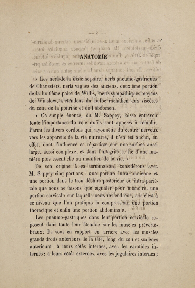 « Les nerfs de la dixième paire, nerfs pneumo-gastriques de Chaussiers, nerfs vagues des anciens, deuxième portion de la huitième paire de Willis, nerfs sympathiques moyens de Winslow, s’étendent du bulbe rachidien aux viscères du cou, de la poitrine et de l’abdomen. « Ce simple énoncé, dit M. Sappey, laisse entrevoir tonte l’importance du rôle qu’ils sont appelés à remplir. Parmi les divers cordons qui rayonnant du centre nerveux vers les appareils de la vie nutritive, il n’en est aucun, en effet, dont l’influence se répartisse sur une surface aussi large, aussi complexe, et dont l’intégrité se lie d’une ma¬ nière plus essentielle au maintien de la vie. » De son origine à sa terminaison, considérons avec M. Sappey cinq portions : une portion intra-crânienne et une portion dans le trou déchiré postérieur ou inlra-parié- R 1 taie que nous ne faisons que signaler pour mémo re, une portion cervicale sur laquelle nous reviendrons, car c’est à ce niveau que l’on pratique la compression, une portion thoracique et enfin une portion abdominale. * i 5 jjâ Les pneumo-gaslriques dans leur portion cervicale re¬ posent dans toute leur étendue sur les muscles préverté¬ braux. Ils sont en rapport en arrière avec les muscles grands droits antérieurs de la tête, long du cou et scalènes antérieurs; à leurs côtés internes, avec les carotides in- / ternes: à leurs côtés externes, avec les jugulaires internes;