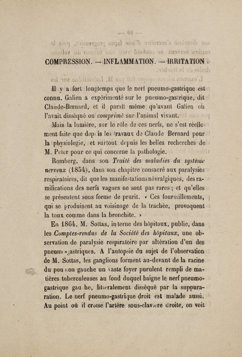 COMPRESSION. - INFLAMMATION. - IRRITATION £,.. | ; i ft t : £ |» •' : F . * -*■' f ? - ; ‘ \ | Vr) fj ] i\ / >} * \ Il y a fort longtemps que le nerl pneumo-gastrique est connu. Galien a expérimenté sur le pneumo-gastrique, dit Claude-Bernard, et il paraît même qu'avant Galien on l’avait disséqué ou cûmpnmé:àur-l’animal vivant. Mais la lumière, sur le rôle de ces nerfs, ne s’est réelle* ment faite que depuis les travaux de Claude Bernard pour la physiologie, et surtout depuis les belles recherches de M. Peter pour ce qui concerne la pathologie. Romberg, dans son Traité des maladies du système nerveux (1854), dans son chapitre consacré aux paralysies respiratoires, dit que les manifestations névralgiques, des ra¬ mifications des nerfs vagues ne sont pas rares ; et qu’elles se présentent sous forme de prurit. « Ces fourmillements, qui se produisent au voisinage de la trachée, provoquent la toux comme dans la bronchite. » En 1804, M. Soltas, interne des hôpitaux, publie, dans les Comptes-rendus de la Société des hôpitaux, une ob¬ servation de paralysie respiratoire par altération d’un des pneumogastriques. A l’autopsie du sujet de l’observation de M. Soltas, les ganglions forment au-devant delà racine du pou non gauche un vaste foyer purulent rempli de ma¬ tières tuberculeuses au fond duquel baigne le nerf pneumo¬ gastrique gau he, littéralement disséqué par la suppura- ration. Le nerf pneumo-gastrique droit est malade aussi. Au point où il croise l’artère sous-clavmre droite, on voit