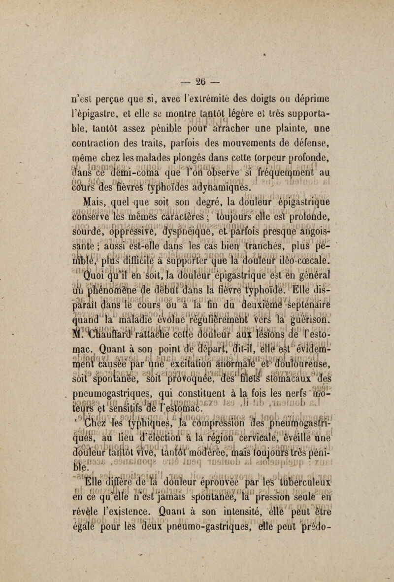 n’est perçue que si, avec l’extrémité des doigts ou déprime l’épigastre, et elle se montre tantôt légère et très supporta¬ ble, tantôt assez pénible pour arracher une plainte, une contraction des traits, parfois des mouvements de défense, même chez les malades plongés dans cette torpeur profonde, dans ce demi-coma que l’on observe si fréquemment au colirs des fièvres typhoïdes adynamiques. Mais, quel que soit son degré, la douleur épigastrique conserve les memes caractères ; toujours elle est protonde, sourde, oppressive, dyspnéique, et parfois presque angois¬ sante ; aussi est-elle dans les cas bien tranchés, plus pé¬ nible, plus difficile à supporter que la douleur iléo-cœcale. Quoi qu’il en soit, la douleur épigastrique est en général un phénomène de début dans la fièvre typhoïde. Elle dis¬ paraît dans le cours ou à la fin du deuxième septénaire quand la maladie évolue régulièrement vers la guérison. Éétlliauffard rattache cette douleur aux lésions de l’esto- mac. Quant à son point de départ, dit-il, elle eàt évidem¬ ment causée par une excitation anormale et douloureuse, soit spontanée, soit provoquée, des' filets Stomacaux pneumogastriques, qui constituent à la fois les nerfs mo¬ teurs et sensitifs dè FestOmac/ aKff'.fjjî HJ J; y■ .11 [] les typhiques, la compression des pneumogastri¬ ques, au lieu d’élection à la région cervicale, éveille une \it douleur tantôt vive, tantôt modérée, mais toujours très péni¬ ble. d mmplmp „ P * i_i_ . ■’ ■ {i1 ) ; ■■ i ■ , , .■ Elle diffère de la douleur éprouv ée par les tuberculeux en ce qu’elle n'est jamais spontanée, la pression seule en révèle l’existence. Quant à son intensité, elle peut être égale pour les deux pneumo-gastriques, eflle peut prédo-