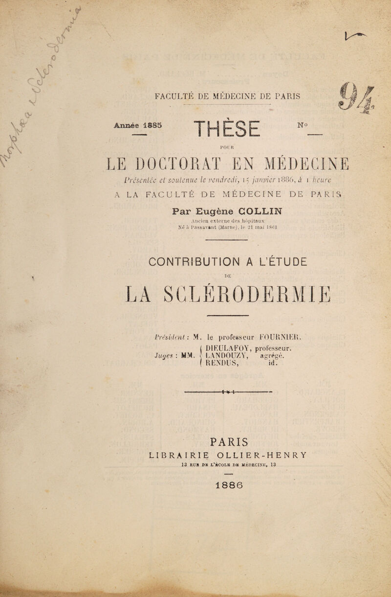 P''-' FACULTE DE MÉDECINE DE PARIS Année 1885 THÈSE No p 01: r G ^ LE DOCTORAT EN MÉDECINE Présentée et soutenue le vendredi, 15 janvier 1886, à 1 heure A LA FACULTÉ DE MÉDECINE DE PARIS Par Eugène COLLIN Ancien externe des hôpitaux Ké à Passavant (Marne), le 21 mai 1801 CONTRIBUTION A L’ETUDE DE Président: M. le professeur FOURNIER. ( D1RULAFOY, professeur. Juges : MM. \ LANDOUZY, agrégé. ( RENDUS, id. -1^,-j- PARIS LIBRAIRIE OLLIER-HENRY 13 KUB DK L’BCOLB DK MÉDECINE, 13 1886