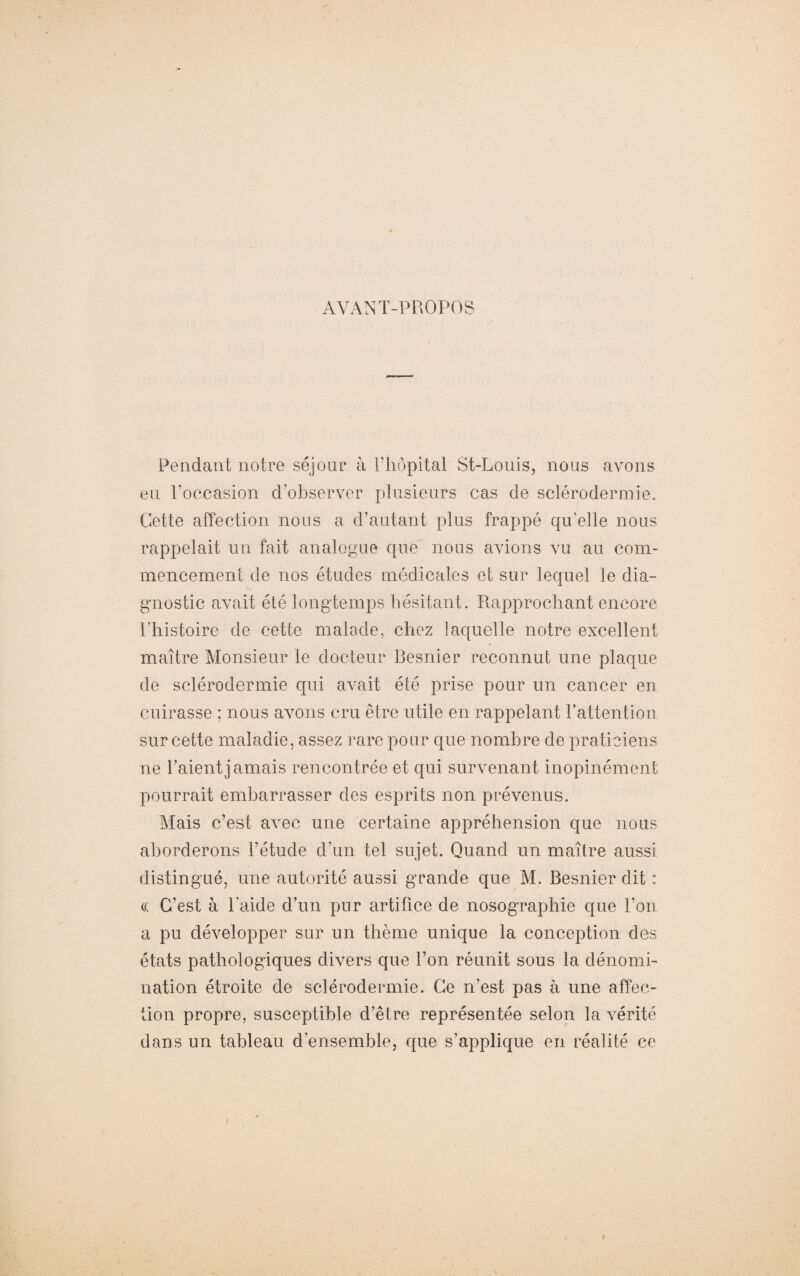 AYANT-PROPOS Pendant notre séjour à l’hôpital St-Louis-, nous avons eu l’occasion d'observer plusieurs cas de sclérodermie. Cette affection nous a d’autant plus frappé qu’elle nous rappelait un fait analogue que nous avions vu au com¬ mencement de nos études médicales et sur lequel le dia¬ gnostic avait été longtemps hésitant. Rapprochant encore l’histoire de cette malade, chez laquelle notre excellent maître Monsieur le docteur Besnier reconnut une plaque de sclérodermie qui avait été prise pour un cancer en cuirasse ; nous avons cru être utile en rappelant F attention sur cette maladie, assez rare pour que nombre de praticiens ne Paient jamais rencontrée et qui survenant inopinément pourrait embarrasser des esprits non prévenus. Mais c’est avec une certaine appréhension que nous aborderons l’étude d’un tel sujet. Quand un maître aussi distingué, une autorité aussi grande que M. Besnier dit : <c C’est à l’aide d’un pur artifice de nosographie que l’on a pu développer sur un thème unique la conception des états pathologiques divers que l’on réunit sous la dénomi¬ nation étroite de sclérodermie. Ce n’est pas à une affec¬ tion propre, susceptible d’être représentée selon la vérité dans un tableau d’ensemble, que s’applique en réalité ce