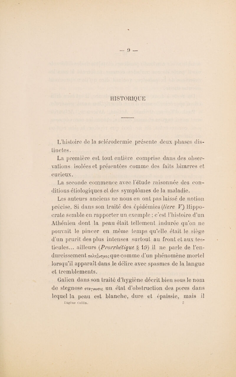 HISTORIQUE L'histoire de la sclérodermie présente deux phases dis¬ tinctes. La première est tout entière comprise dans des obser¬ vations isolées et présentées comme des faits bizarres et curieux. La seconde commence avec l'étude raisonnée des con¬ ditions étiologiques et des symptômes de la maladie. Les auteurs anciens ne nous en ont pas laissé de notion précise. Si dans son traité des épidémies (livre V) Hippo¬ crate semble en rapporter un exemple ; c’est l'histoire d’un Athénien dont la peau était tellement indurée qu’on ne pouvait le pincer en même temps qu’elle était le siège d'un prurit des plus intenses surtout au front et aux tes¬ ticules... ailleurs (Prorrhétique § 10) il ne parle de ren¬ durcissement que comme d’un phénomène mortel lorsqu’il apparaît dans le délire avec spasmes de la langue et tremblements. Galien dans son traité d’hygiène décrit bien sous le nom de stegnose cTeyvtoct; un état d’obstruction des pores dans lequel la peau est blanche, dure et épaissie, mais il Kugeuc Gollin. o