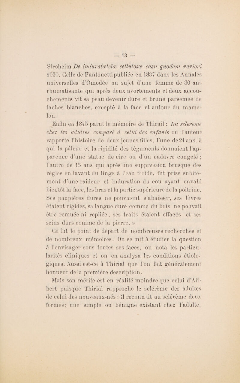 Stroheim De indur atœtelœ cellulosœ casu quodam rariori 1030. Celle de Fantonetti publiée en 1837 dans les Annales universelles d’Omodée au sujet d’une femme de 30 ans rhumatisante qui après deux avortements et deux accou¬ chements vit sa peau devenir dure et brune parsemée de taches blanches, excepté à la face et autour du mame¬ lon. Eufin en 1845 parut le mémoire de Thirail : Du sclereme chez les adultes comparé ci celui des enfants où l’auteur rapporte l’histoire de deux jeunes filles, l’une de 21 ans, à qui la pâleur et la rigidité des téguments donnaient l’ap¬ parence d’une statue de cire ou d’un cadavre congelé ; l’autre de 15 ans qui après une suppression brusque des règles en lavant du linge à l’eau froide, fut prise subite¬ ment d’une raideur et induration du cou ayant envahi bientôt la face, les bras et la partie supérieure delà poitrine. Ses paupières dures ne pouvaient s’abaisser, ses lèvres étaient rigides, sa langue dure comme du bois ne pouvait être remuée ni repliée ; ses traits étaient effacés et ses seins durs comme de la pierre. » Ce fut le point de départ de nombreuses recherches et de nombreux mémoires. On se mit à étudier la question à l’envisager sous toutes ses faces, on nota les particu¬ larités cliniques et on en analysa les conditions étiolo- giques. Aussi est-ce à Thirial que l’on fait généralement honneur delà première description. Mais son mérite est en réalité moindre que celui d’Ali- bert puisque Thirial rapproche le sclérème des adultes de celui des nouveaux-nés : Il reconnaît au sclérème deux formes; une simple ou bénigne existant chez l’adulte,