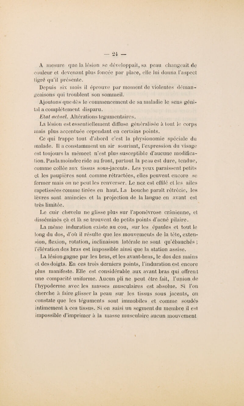 A mesure que la lésion se développait, sa peau changeait de couleur et devenant plus foncée par place, elle lui donna l’aspect tigré qu’il présente. Depuis six mois il éprouve par moment de violentes déman¬ geaisons qui troublent son sommeil. Ajoutons que dès le commencement de sa maladie le sens géni¬ tal a complètement disparu. Etat actuel. Altérations tegumentaires. La lésion est essentiellement diffuse généralisée à tout le corps mais plus accentuée cependant en certains points. Ce qui frappe tout d’abord c’est la physionomie spéciale du malade. Il a constamment un air souriant, l’expression du visage est toujours la mêmeet n’est, plus susceptible d’aucune modifica¬ tion. Pasla moindre ride au front, partout la peau est dure, tendue, comme collée aux tissus sous-jacents. Les yeux paraissent petits et les paupières sont comme rétractées, elles peuvent encore se fermer mais on ne peut les renverser. Le nez est effilé et les ailes rapetissées comme tirées en haut. La bouche paraît rétrécie, les lèvres sont amincies et la projection de la langue en avant est très limitée. Le cuir chevelu ne glisse plus sur l’aponévrose crânienne, et disséminés çà et là se trouvent de petits points d’acné pilaire. La même induration existe au cou, sur les épaules et tout le long du dos, d’où il résulte que les mouvements de la tète, exten¬ sion, flexion, rotation, inclinaison latérale ne sont qu’ébauchés ; l’élévation des bras est impossible ainsi que la station assise. La lésion gagne par les bras, et les avant-bras, le dos des mains et des doigts. En ces trois derniers points, l’induration est encore plus manifeste. Elle est considérable aux avant bras qui offrent une compacité uniforme. Aucun pli ne peut être fait, l’union de t’hypoderme avec les masses musculaires est absolue. Si l’on cherche à faire glisser la peau sur les tissus sous jacents, on constate que les téguments sont immobiles et comme soudés intimement à ces tissus. Si on saisi un segment du membre il est impossible d’imprimer à la masse musculaire aucun mouvement