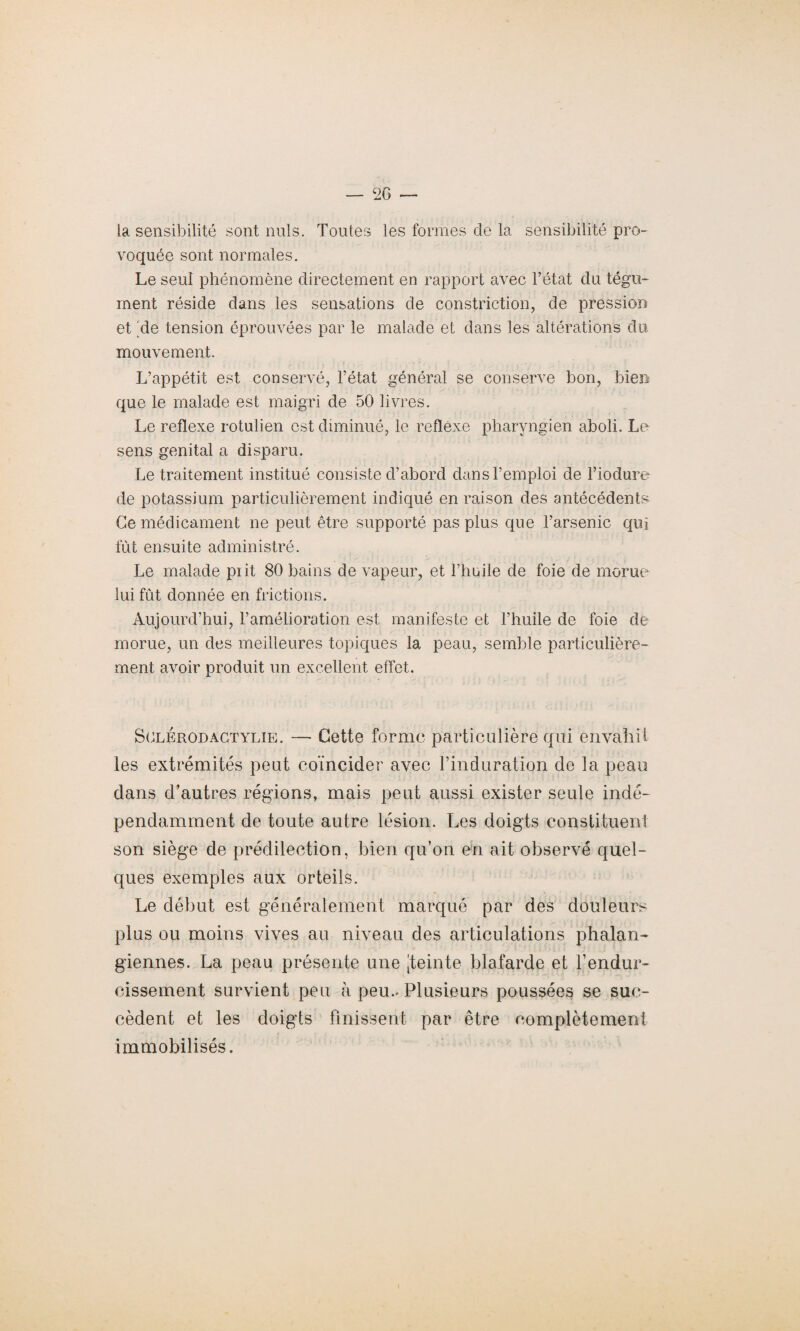 — C2G — la sensibilité sont nuis. Toutes les formes de la sensibilité pro¬ voquée sont normales. Le seul phénomène directement en rapport avec l’état du tégu¬ ment réside dans les sensations de constriction, de pression et 'de tension éprouvées par le malade et dans les altérations du mouvement. L’appétit est conservé, l’état général se conserve bon, bien que le malade est maigri de 50 livres. Le reflexe rotulien est diminué, le refléxe pharyngien aboli. Le sens génital a disparu. Le traitement institué consiste d’abord dans l’emploi de l’iodure de potassium particulièrement indiqué en raison des antécédents Ce médicament ne peut être supporté pas plus que l’arsenic qui fût ensuite administré. Le malade piit 80 bains de vapeur, et l’huile de foie de morue lui fût donnée en frictions. Aujourd’hui, l’amélioration est manifeste et l’huile de foie de morue, un des meilleures topiques la peau, semble particulière¬ ment avoir produit un excellent effet. Sglerodactylie. — Cette forme particulière qui envahit les extrémités peut coïncider avec l’induration de la peau dans d’autres régions, mais peut aussi exister seule indé¬ pendamment de toute autre lésion. Les doigts constituent son siège de prédilection, bien qu’on en ait observé quel¬ ques exemples aux orteils. Le début est généralement marqué par des douleurs plus ou moins vives au niveau des articulations phalan- giennes. La peau présente une jteinte blafarde et l’endur¬ cissement survient peu à peu.. Plusieurs poussées se suc¬ cèdent et les doigts finissent par être complètement immobilisés.