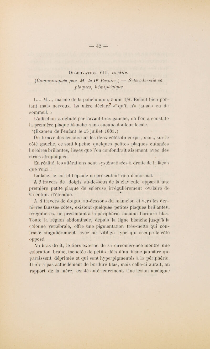 Observation VIII, inédite. (Communiquée par M. le Dv Besnier.) — Sclérodermie en plaques, liémiplëgique L... M..., malade de la policlinique, 5 ans 1/2. Enfant bien por¬ tant mais nerveux. La mère déclaré « qu’il n’a jamais eu de sommeil. » L’affection a débuté par l’avant-bras gauche, où l’on a constaté la première plaque blanche sans aucune douleur locale. ’ (Examen de l’enfant le 15 juillet 1881.) On trouve des lésions sur les deux côtés du corps ; mais, sur le côté gauche, ce sont à peine quelques petites plaques cutanées linéaires brillantes, lisses que l’on confondrait aisément avec des stries atrophiques. En réalité, les altérations sont systématisées à droite de la façon que voici : La face, le col et l’épaule ne présentent rien d’anormal. A 3 travers de doigts au-dessous de la clavicule apparaît une première petite plaque de sclérose irrégulièrement ovalaire de 2 centim. d’étendue. A 4 travers de doigts, au-dessous du mamelon et vers les der¬ nières fausses côtes, existent quelques petites plaques brillantes,, irrégulières, ne présentant à la périphérie aucune bordure lilas. Toute la région abdominale, depuis la ligne blanche jusqu’à la colonne vertébrale, offre une pigmentation très-nette qui con¬ traste singulièrement avec un vitiligo type qui occupe le côté opposé. Au bras droit, le tiers externe de sa circonférence montre une coloration brune, tachetée de petits ilôts d’un blanc jaunâtre qui paraissent déprimés et qui sont hyperpigmentés à la périphérie. Il n’y a pas actuellement de bordure lilas, mais celle-ci aurait, an rapport de la mère, existé antérieurement. Une lésion analogue