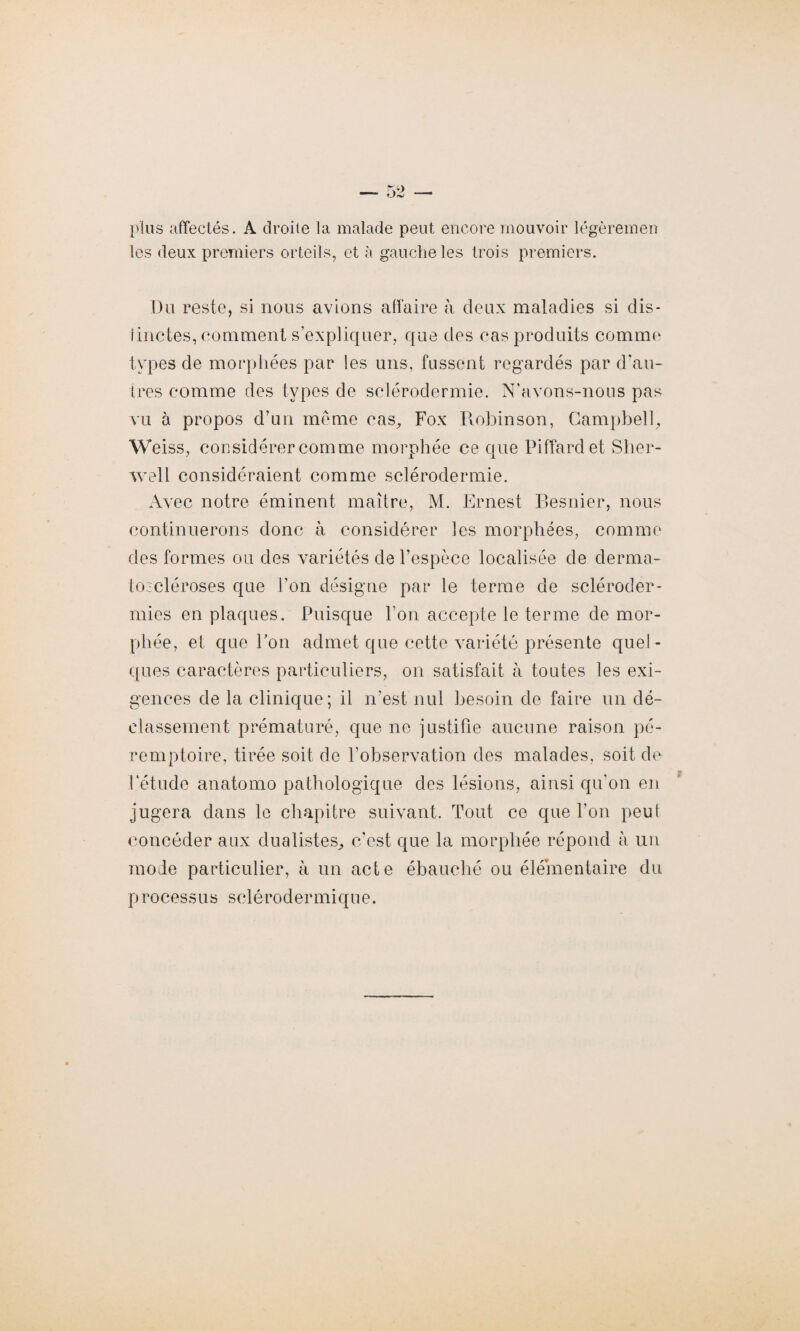 plus affectés. A droite la malade peut encore mouvoir légèremen les deux premiers orteils, et à gauche les trois premiers. Du reste, si nous avions affaire à deux maladies si dis¬ tinctes, comment s’expliquer, que des cas produits comme types de morphées par les uns, fussent regardés par d'au¬ tres comme des types de sclérodermie. N’avons-nous pas vu à propos d’un même cas. Fox Robinson, Campbell, W eiss, considérer comme morphée ce que Piffardet Slier- well considéraient comme sclérodermie. Avec notre éminent maître, M. Ernest Résilier, nous continuerons donc à considérer les morphées, comme des formes ou des variétés de l’espèce localisée de derma- tozcléroses que l’on désigne par le terme de scléroder¬ mies en plaques. Puisque bon accepte le terme de mor¬ phée, et que Pon admet que cette variété présente quel¬ ques caractères particuliers, on satisfait à toutes les exi¬ gences de la clinique; il n’est nul besoin de faire un dé¬ classement prématuré, que ne justifie aucune raison pé¬ remptoire, tirée soit de l’observation des malades, soit de Pétude anatomo pathologique des lésions, ainsi qu’on en jugera dans le chapitre suivant. Tout ce que Pon peut concéder aux dualistes, c’est que la morphée répond à un mode particulier, à un acte ébauché ou élémentaire du processus sclérodermique.