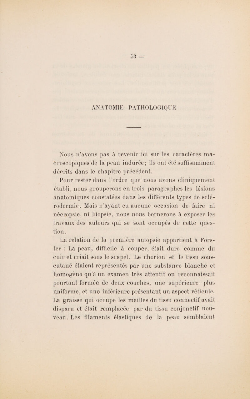 ANATOMIE PATHOLOGIQUE Nous n’avons pas à revenir ici sur les caractères ma¬ croscopiques de la peau indurée; ils ont été suffisamment décrits dans le chapitre précédent. Pour rester dans l’ordre que nous avons cliniquement établi, nous grouperons en trois paragraphes les lésions anatomiques constatées dans les différents types de sclé¬ rodermie. Mais n’ayant eu aucune occasion de faire ni nécropsie, ni biopsie, nous nous bornerons à exposer les travaux des auteurs qui se sont occupés de cette ques¬ tion . La relation de la première autopsie appartient à Fors- ter : La peau, difficile à couper, était dure comme du cuir et criait sous le scapel. Le chorion et le tissu sous- cutané étaient représentés par une substance blanche et homogène qu’à un examen très attentif on reconnaissait pourtant formée de deux couches, une supérieure plus uniforme, et une inférieure présentant un aspect réticule, La graisse qui occupe les mailles du tissu connectif avait disparu et était remplacée par du tissu conjonctif nou¬ veau. Les filaments élastiques de la peau semblaient