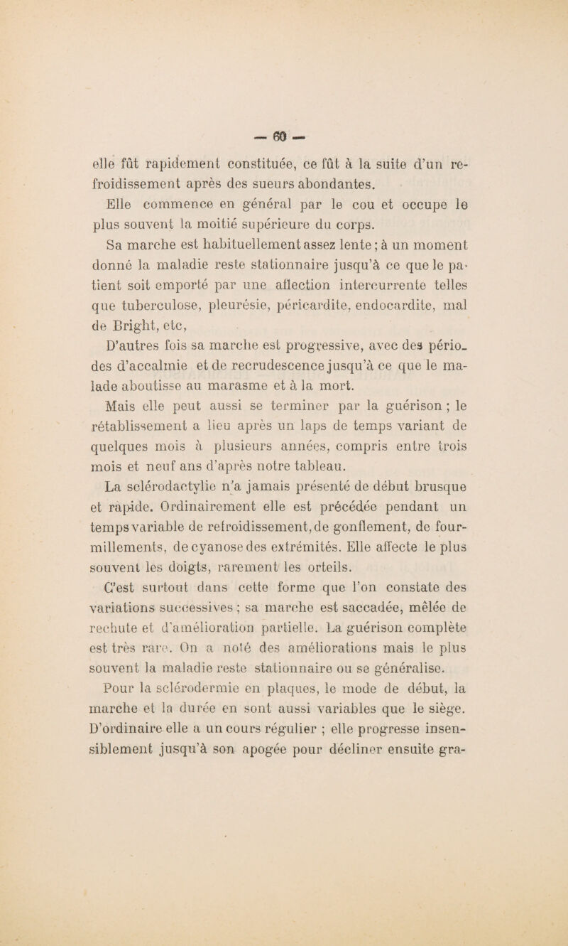 O • elle fût rapidement constituée, ce fût à la suite d’un re¬ froidissement après des sueurs abondantes. Elle commence en général par le cou et occupe le plus souvent la moitié supérieure du corps. Sa marche est habituellement assez lente ; à un moment donné la maladie reste stationnaire jusqu’à ce que le pa* tient soit emporté par une atlection intercurrente telles que tuberculose, pleurésie, péricardite, endocardite, mal de Bright, etc, D’autres fois sa marche est progressive, avec des pério¬ des d’accalmie et de recrudescence jusqu’à ce que le ma¬ lade aboutisse au marasme et à la mort. Mais elle peut aussi se terminer par la guérison ; le rétablissement a lieu après un laps de temps variant de quelques mois à plusieurs années, compris entre trois mois et neuf ans d’après notre tableau. La sclérodactylie n'a jamais présenté de début brusque et rapide. Ordinairement elle est précédée pendant un temps variable de retroidissement,de gonflement, de four¬ millements, de cyanose des extrémités. Elle affecte le plus souvent les doigts, rarement les orteils. C’est surtout dans cette forme que l’on constate des variations successives ; sa marche est saccadée, mêlée de rechute et d’amélioration partielle. La guérison complète est très rare. On a noté des améliorations mais le plus souvent la maladie reste stationnaire ou se généralise. Pour la sclérodermie en plaques, le mode de début, la marche et la durée en sont aussi variables que le siège. D’ordinaire elle a un cours régulier ; elle progresse insen¬ siblement jusqu’à son apogée pour décliner ensuite gra-