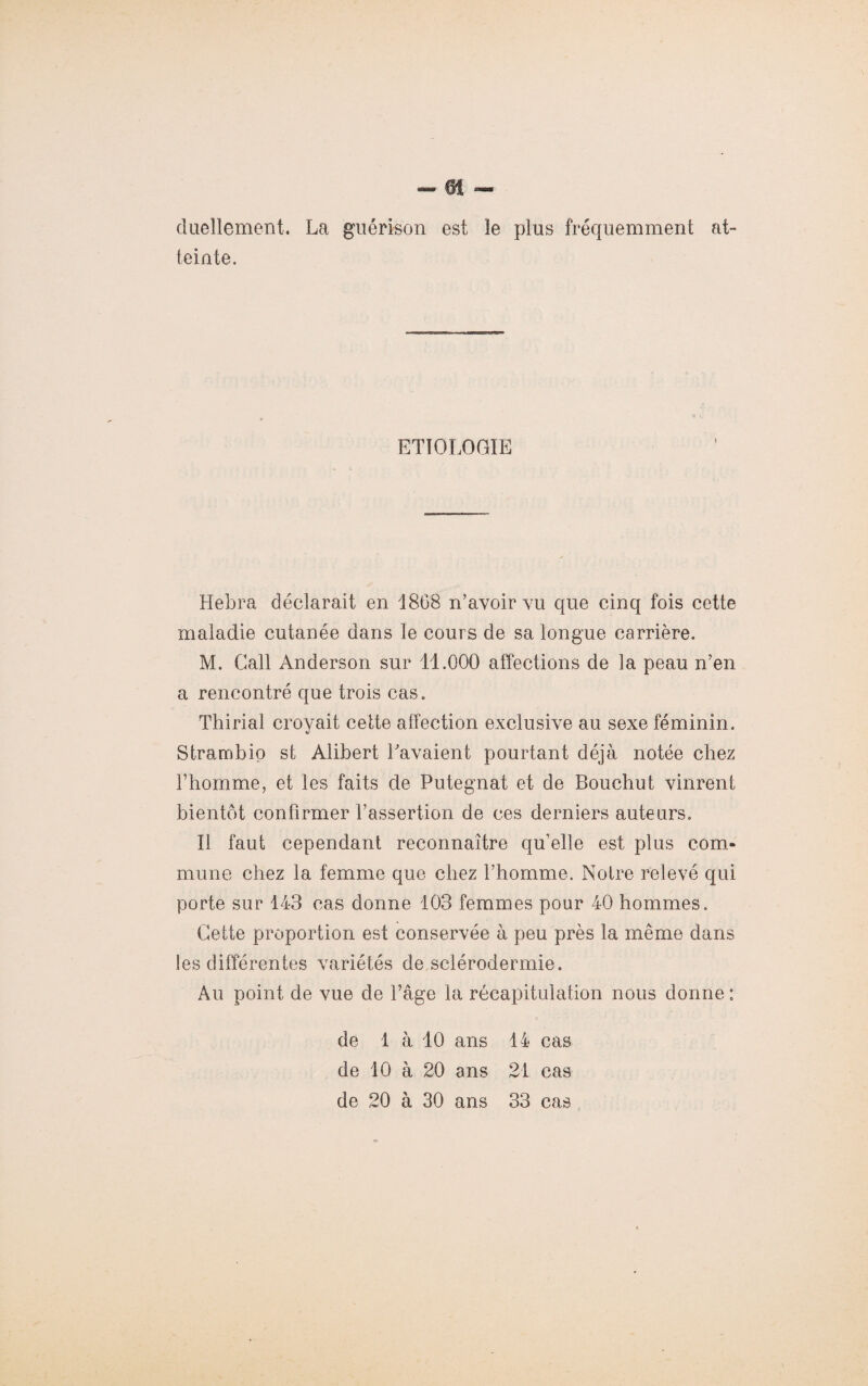 duellement. La guérison est le plus fréquemment at¬ teinte. ETIOLOGIE Hebra déclarait en 1868 n’avoir vu que cinq fois cette maladie cutanée dans le cours de sa longue carrière. M. Call Anderson sur 11.000 affections de la peau n’en a rencontré que trois cas. Thirial croyait celte affection exclusive au sexe féminin. Strambio st Àlibert Lavaient pourtant déjà notée chez l’homme, et les faits de Putegnat et de Bouchut vinrent bientôt confirmer l’assertion de ces derniers auteurs. Il faut cependant reconnaître qu’elle est plus com¬ mune chez la femme que chez l’homme. Notre relevé qui porte sur 143 cas donne 103 femmes pour 40 hommes. Cette proportion est conservée à peu près la même dans les différentes variétés de sclérodermie. Au point de vue de l’âge la récapitulation nous donne : de 1 à 10 ans 14 cas de 10 à 20 ans 21 cas de 20 à 30 ans 33 cas