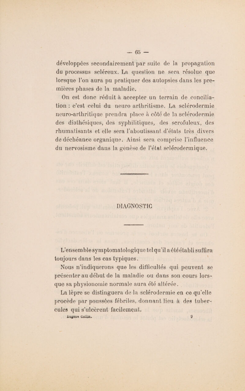 développées secondairement par suite de la propagation du processus scléreux. La question ne sera résolue que lorsque l’on aura pu pratiquer des autopsies dans les pre¬ mières phases de la maladie. On est donc réduit à accepter un terrain de concilia¬ tion : c’est celui du neuro arthritisme. La sclérodermie neuro-arthritique prendra place à côté de la sclérodermie des diathésiques, des syphilitiques, des scrofuleux, des rhumatisants et elle sera l’aboutissant d’états très divers s de déchéance organique. Ainsi sera comprise l’influence du nervosisme dans la génèse de l’état sclérodermique. DIAGNOSTIC L’ensemble symptomatologique tel qu’il a été établi suffira toujours dans les cas typiques. Nous n’indiquerons que les difficultés qui peuvent se présenter au début de la maladie ou dans son cours lors¬ que sa physionomie normale aura été altérée. La lèpre se distinguera de la sclérodermie en ce qu’elle procède par poussées fébriles, donnant lieu à des tuber¬ cules qui s’ulcèrent facilement. i»ugèm CJoüia. 9