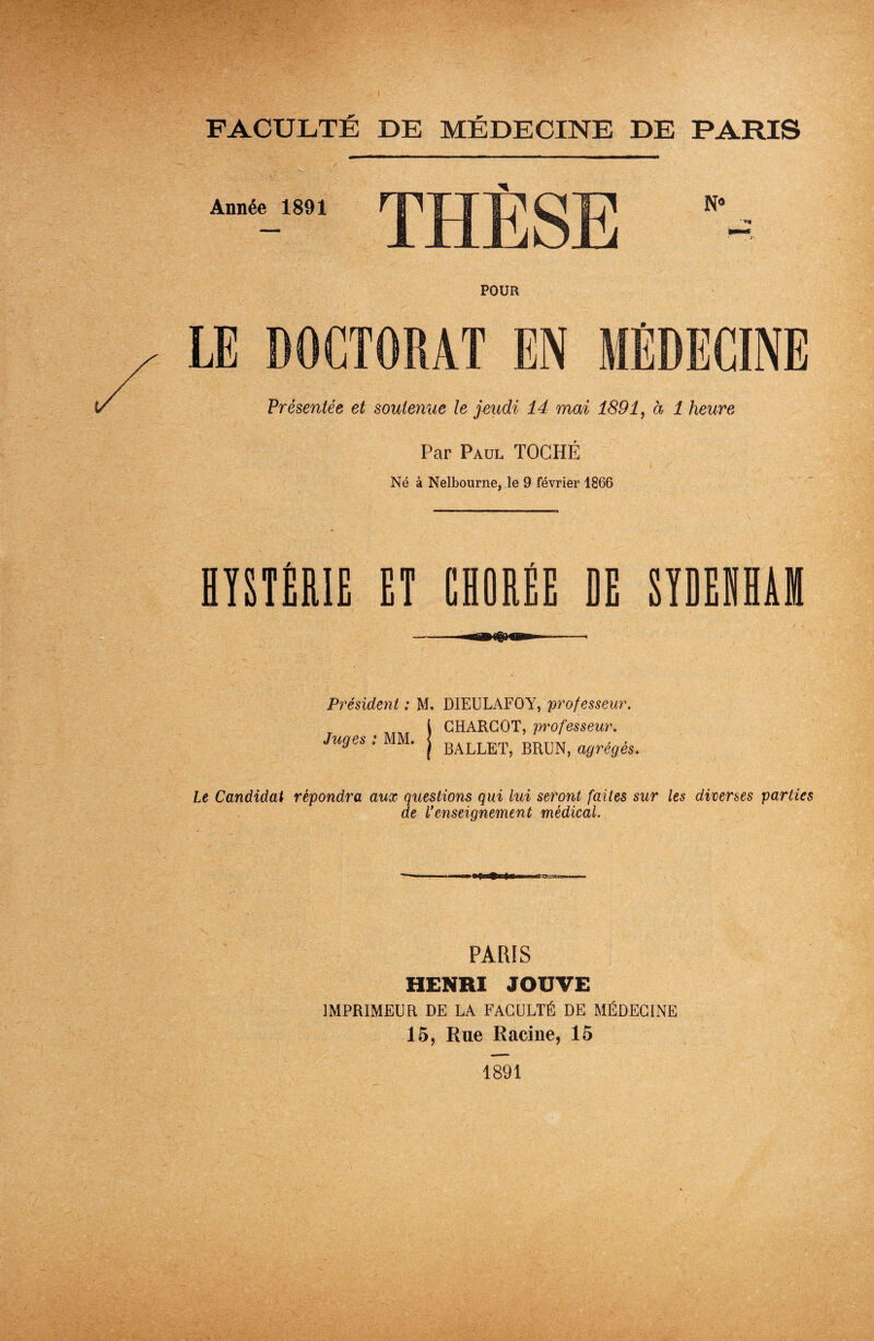 FACULTÉ DE MÉDECINE DE PARIS THÈSE POUR LE DOCTORAT EN MÉDECINE Présentée et soutenue le jeudi 14 mai 1891, à 1 heure Par Paul TOCHÉ Né à Nelbourne, le 9 février 1866 HYSTÉRIE ET CHORÉE DE SYDEIHÂH Président ; M. DIEULAFOY, professeur. r l CHARCOT, professeur. Juges : MM. j BALLET) BRUNj agrégés. Le Candidat répondra aux questions qui lui seront faites sur les diverses parties de renseignement médical. Année 1891 PARIS HENRI JOUVE IMPRIMEUR DE LA FACULTÉ DE MÉDECINE 15, Rue Racine, 15 1891