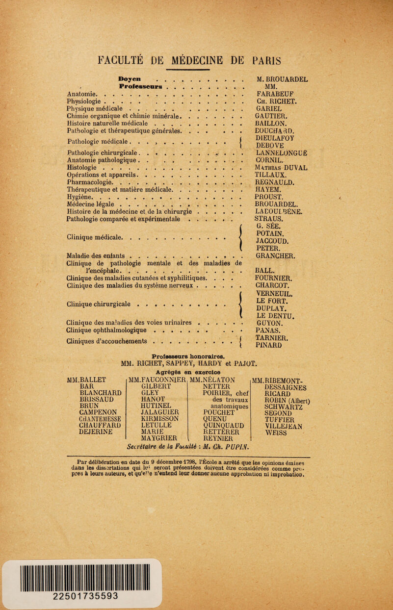 FACULTÉ DE MÉDECINE DE PARIS Doyen . , Professeurs.. Anatomie. Physiologie. . Physique médicale. . Chimie organique et chimie minérale. Histoire naturelle médicale. Pathologie et thérapeutique générales. Pathologie médicale. . , .. Pathologie chirurgicale.. . . . Anatomie pathologique. . . . . Histologie. Opérations et appareils. Pharmacologie. Thérapeutique et matière médicale. Hygiène. Médecine légale.. Histoire de la médecine et de la chirurgie .... Pathologie comparée et expérimentale. Clinique médicale. Maladie des enfants. Clinique de pathologie mentale et des maladies l'encéphale. Clinique des maladies cutanées et syphilitiques. . . Clinique des maladies du système nerveux .... Clinique chirurgicale .. Clinique des maladies des voies urinaires .... Clinique ophthalmologique. □iniques d’accouchements.. de { M. BROUARDEL MM. FARABEUF Ch. RICHET. GARIEL GAUTIER. BAILLON. EOUCtfARD. D1EULAFOY DEBOVE LANNELONGLE CORNIL. Mathias DUVAL TILLAUX. REGNAULD. HAYEM. PROUST. BROUARDEL. LAEOUIBÈNE. STRAUS. G. SÉE. POTAIN. JACCOUD. PETER. GRANCHER. BALL. FOURNIER. CHARCOT. VERNEUIL. LE FORT. DUPLAY. LE DENTU. GUYON. PANAS. TARNIER. PINARD Professeurs honoraires. MM. RICHET, SAPPEY, HARDY et PAJOT. Agrégés en exercice MM.BALLET MM.FAUCONN1ER MM.NÉLATON BAR GILBERT NETTER BLANCHARD GLEY POIRIER, chef BRISSAUD HANOT des travaux BRUN HUTINEL anatomiques POUCHET CAMPENON JALAGUIER CtlANTEMESSE KIRMISSON QUENU CHAUFFARD LETULLE QUINQUAUD DEJERINE MARIE RETTERER MAYGRIER REYNIER MM .RIBEMONT- DESSAIGNES RICARD ROBIN (Albert) SCHWARTZ SEGOND TUFFIER VILLEJEAN WEISS Secrétaire de la Faculté : M. Ch. P U PIN. Par délibération en date du 9 décembre 1798, l’École a arrêté que les opinions émises dans les dissartations qui lui seront présentées doivent être considérées comme prr, près à leurs auteurs, et qu’eue n’entend leur donner aucune approbation ni improbation. 22501735593