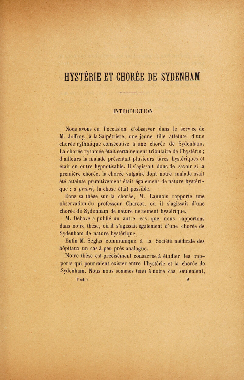 HYSTÉRIE ET CHORÉE DE SYDENHAM INTRODUCTION Nous avons eu l’occasion d’observer dans le service de M. Joffroy, à la Salpêtrière, une jeune fille atteinte d’une chorée rythmique consécutive à une chorée de Sydenham. La chorée rythmée était certainement tributaire de l’hystérie ; d’ailleurs la malade présentait plusieurs tares hystériques et était en outre hypnotisable. Il s’agissait donc de savoir si la première chorée, la chorée vulgaire dont notre malade avait été atteinte primitivement était également de nature hystéri¬ que : a priori, la chose était possible. Dans sa thèse sur la chorée, M. Lannois rapporte une observation du professeur Charcot, où il s’agissait d’une chorée de Sydenham de nature nettement hystérique. M. Debove a publié un autre cas que nous rapportons dans notre thèse, où il s’agissait également d’une chorée de Sydenham de nature hystérique. Enfin M. Séglas communique à la Société médicale des hôpitaux un cas à peu près analogue. Notre thèse est précisément consacrée à étudier les rap¬ ports qui pourraient exister entre l’hystérie et la chorée de Sydenham. Nous nous sommes tenu à notre cas seulement, Toché 2