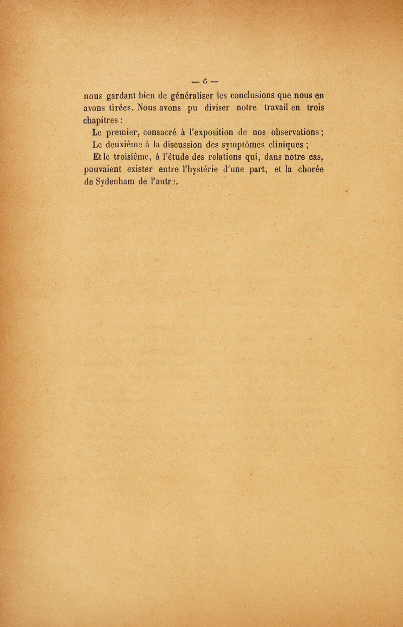 nous gardant bien de généraliser les conclusions que nous en avons tirées. Nous avons pu diviser notre travail en trois chapitres : Le premier, consacré à Texposition de nos observations ; Le deuxième à la discussion des symptômes cliniques ; Et le troisième, à l’étude des relations qui, dans notre cas, pouvaient exister entre l’hystérie d’une part, et la chorée de Sydenham de l’autrî. ■r: