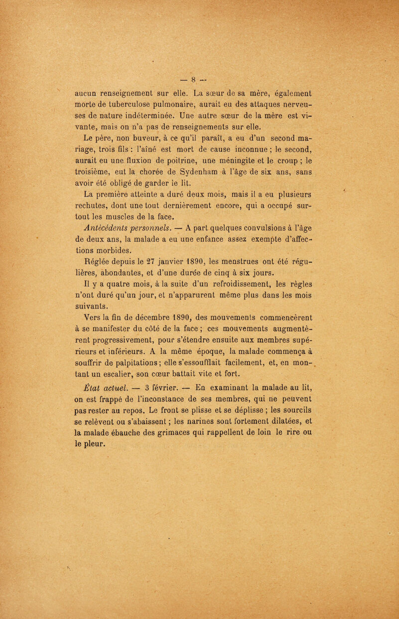 aucun renseignement sur elle. La sœur de sa mère, également morte de tuberculose pulmonaire, aurait eu des attaques nerveu¬ ses de nature indéterminée. Une autre sœur de la mère est vi¬ vante, mais on n’a pas de renseignements sur elle. Le père, non buveur, à ce qu’il paraît, a eu d’un second ma¬ riage, trois fils: l’aîné est mort de cause inconnue; le second, aurait eu une fluxion de poitrine, une méningite et le croup ; le troisième, eut la chorée de Sydenham à l'âge de six ans, sans avoir été obligé de garder le lit. La première atteinte a duré deux mois, mais il a eu plusieurs rechutes, dont une tout dernièrement encore, qui a occupé sur¬ tout les muscles de la face. Antécédents personnels. — A part quelques convulsions à l’âge de deux ans, la malade a eu une enfance assez exempte d’affec¬ tions morbides. Réglée depuis le 27 janvier 1890, les menstrues ont été régu¬ lières, abondantes, et d’une durée de cinq à six jours. Il y a quatre mois, à la suite d’un refroidissement, les règles n’ont duré qu’un jour, et n’apparurent même plus dans les mois suivants. Vers la fin de décembre 1890, des mouvements commencèrent à se manifester du côté de la face ; ces mouvements augmentè¬ rent progressivement, pour s’étendre ensuite aux membres supé¬ rieurs et inférieurs. A la même époque, la malade commença à souffrir de palpitations ; elle s’essoufflait facilement, et, en mon¬ tant un escalier, son cœur battait vite et fort. État actuel. — 3 février. — En examinant la malade au lit, on est frappé de l’inconstance de ses membres, qui ne peuvent pas rester au repos. Le front se plisse et se déplisse ; les sourcils se relèvent ou s’abaissent ; les narines sont fortement dilatées, et la malade ébauche des grimaces qui rappellent de loin le rire ou le pleur.
