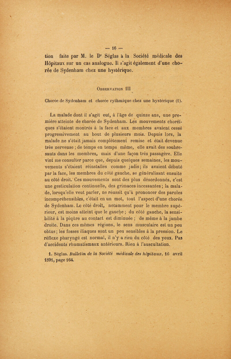 tion faite par M. le Dr Séglas à la Société médicale des Hôpitaux sur un cas analogue. Il s’agit également d’une cho¬ rée de Sydenham chez une hystérique. Observation III Chorée de Sydenham et chorée rythmique chez une hystérique (1). La malade dont il s’agit eut, à l’âge de quinze ans, une pre¬ mière atteinte de chorée de Sydenham. Les mouvements choréi¬ ques s’étaient montrés à la face et aux membres avaient cessé progressivement au bout de plusieurs mois. Depuis lors, la malade ne s’était jamais complètement remise et était devenue très nerveuse ; de temps en temps même, elle avait des soubre¬ sauts dans les membres, mais d’une façon très passagère. Elle vint me consulter parce que, depuis quelques semaines, les mou¬ vements s’étaient réinstallés comme jadis; ils avaient débuté par la face, les membres du côté gauche, se généralisant ensuite au côté droit. Ces mouvements sont des plus désordonnés, c’est une gesticulation continuelle, des grimaces incessantes ; la mala¬ de, lorsqu’elle veut parler, ne réussit qu’à prononcer des paroles incompréhensibles, c’était en un mot, tout l’aspect d’une chorée de Sydenham. Le côté droit, notamment pour le membre supé¬ rieur, est moins atteint que le gauche ; du côté gauche, la sensi¬ bilité à la piqûre au contact est diminuée ; de même à la jambe droite. Dans ces mêmes régions, le sens musculaire est un peu obtus ; les fosses iliaques sont un peu sensibles à la pression. Le réflexe pharyngé est normal, il n’y a rien du côté des yeux. Pas d’accidents rhumatismaux antérieurs. Rien à l’auscultation. 1. Séglas. Bulletin de la Société médicale des hôpitaux, 16 avril 1891, page 164.