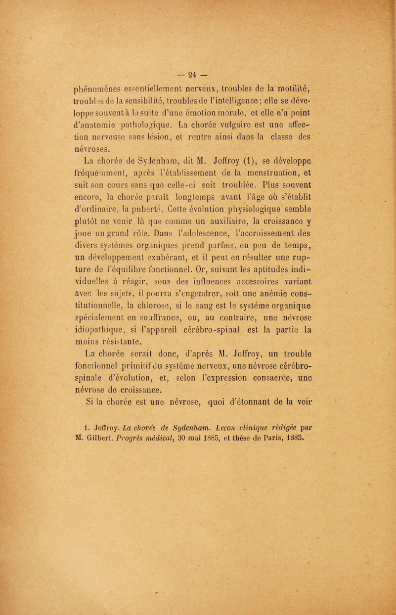 phénomènes essentiellement nerveux, troubles de la motilité, troubles de la sensibilité, troubles de l’intelligence ; elle se déve¬ loppe souvent à la suite d’une émotion morale, et elle n’a point d’anatomie pathologique. La chorée vulgaire est une affec¬ tion nerveuse sans lésion, et rentre ainsi dans la classe des névroses. La chorée de Sydenham, dit M. Jofïroy (1), se développe fréquemment, après l’établissement de la menstruation, et suit son cours sans que celle-ci soit troublée. Plus souvent encore, la chorée paraît longtemps avant l’âge où s’établit d’ordinaire, la puberté. Cette évolution physiologique semble plutôt ne venir là que comme un auxiliaire, la croissance y joue un grand rôle. Dans l’adolescence, l’accroissement des divers systèmes organiques prend parfois, en peu de temps, un développement exubérant, et il peut en résulter une rup¬ ture de l'équilibre fonctionnel. Or, suivant les aptitudes indi¬ viduelles à réagir, sous des influences accessoires variant avec les sujets, il pourra s’engendrer, soit une anémie cons¬ titutionnelle, la chlorose, si le sang est le système organique spécialement en souffrance, ou, au contraire, une névrose idiopathique, si l’appareil cérébro-spinal est la partie la moins résistante. La chorée serait donc, d’après M. Jofïroy, un trouble fonctionnel primitif du système nerveux, une névrose cérébro- spinale d’évolution, et, selon l’expression consacrée, une névrose de croissance. Si la chorée est une névrose, quoi d’étonnant de la voir 1. Jofïroy. La chorée de Sydenham. Leçon clinique rédigée par M. Gilbert. Progrès médical, 30 mai 1885, et thèse de Paris, 1885.