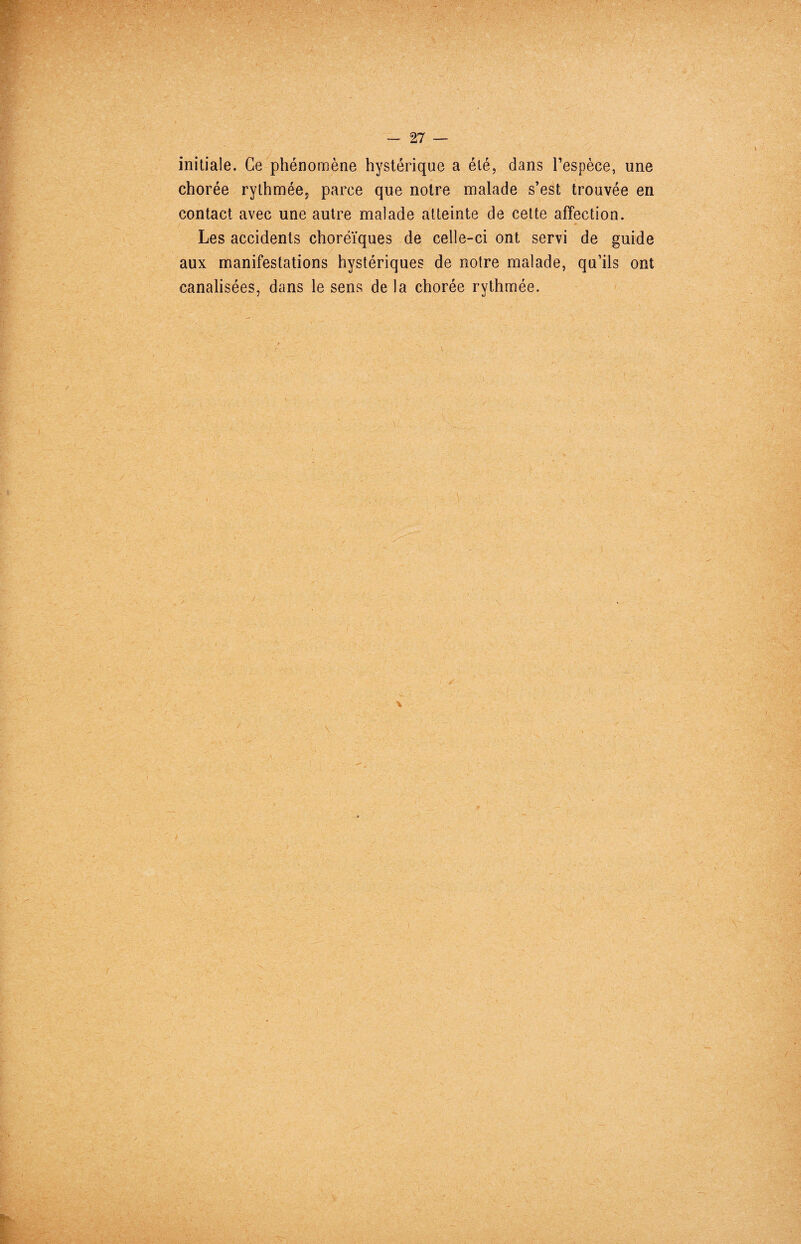 initiale. Ce phénomène hystérique a été, dans l’espèce, une chorée rythmée? parce que notre malade s’est trouvée en contact avec une autre malade atteinte de cette affection. Les accidents choréïques de celle-ci ont servi de guide aux manifestations hystériques de notre malade, qu’ils ont canalisées, dans le sens de la chorée rythmée.