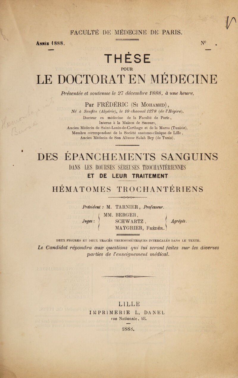 Anbéb 1888. Nc THÈSE POUR LE DOCTORAT EN MÉDECINE Présentée et soutenue le 27 décembre 1888, à une heure, Par FRÉDÉRIC (Si Mohamed), Né à Senfita (Algérie), le 10 chaoual 1278 (de VHégire), Docteur en médecine de la Faculté de Paris, Interne à la Maison de Secours, Ancien Médecin de Saint-Louis-de-Carthage et de la Marsa (Tunisie), Membre correspondant de la Société anatomo-clinique de Lille , Ancien Médecin de Son Altesse Salah Bey (de Tunis). DES EPANCHEMENTS SANGUINS DANS LES BOURSES SÉREUSES ÏROCHANTÉRIENNES ET DE LEUR TRAITEMENT HÉMATOMES TROGHANTÉRIENS --ooOOOoc- Président : M. TARNIER, Professeur. I MM. BERGER, j Juges: ) SCHWARTZ, [ Agrégés. ( MAYGRIER, Frédér.) DEUX FIGURES ET DEUX TRACES THERMOMÉTRIQUES INTERCALES DANS LE TEXTE. Le Candidat répondra aux questions qui lui seront faites sur les diverses parties de Venseignement médical. LILLE IMPRIMERIE L. DA N EL rue Nationaie, 93. 1888.