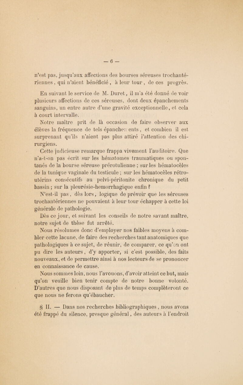 n’est pas, jusqu’aux affections des bourses séreuses trochanté- riennes , qui n’aient bénéficié , à leur tour , de ces progrès. En suivant le service de M. Duret, il m’a été donné de voir plusieurs affections de ces séreuses, dont deux épanchements sanguins, un entre autre d’une gravité exceptionnelle, et cela à court intervalle. Notre maître prit de là occasion de faire observer aux élèves la fréquence de tels épancher: ents , et combien il est surprenant qu’ils n’aient pas plus attiré l’attention des chi¬ rurgiens. Cette judicieuse remarque frappa vivement l’auditoire. Que n’a-t-on pas écrit sur les hématomes traumatiques ou spon¬ tanés de la bourse séreuse prérotulienne ; sur les hématocèles de la tunique vaginale du testicule ; sur les hématocèles rétro- utérins consécutifs au pelvi-péritonite chronique du petit bassin ; sur la pleurésie-hemorrhagique enfin ? N’est-il pas , dès lors, logique de prévoir que les séreuses trochantériennes ne pouvaient à leur tour échapper à cette loi générale de pathologie. Dès ce jour, et suivant les conseils de notre savant maître, notre sujet de thèse fut arrêté. Nous résolûmes donc d’employer nos faibles moyens à com¬ bler cette lacune, de faire des recherches tant anatomiques que pathologiques à ce sujet, de réunir, de comparer, ce qu’on ont pu dire les auteurs, d’y apporter, si c’est possible, des faits nouveaux, et de permettre ainsi à nos lecteurs de se prononcer en connaissance de cause. Nous sommes loin, nous l’avouons, d’avoir atteint ce but, mais qu’on veuille bien tenir compte de notre bonne volonté. D’autres que nous disposant de plus de temps compléteront ce que nous ne ferons qu’ébaucher. § II. — Dans nos recherches bibliographiques , nous avons été frappé du silence, presque général, des auteurs à l'endroit