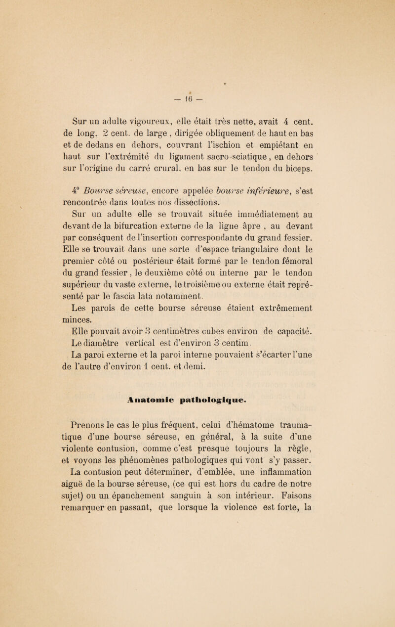 Sur un adulte vigoureux, elle était très nette, avait 4 cent, de long. 2 cent, de large , dirigée obliquement de haut en bas et de dedans en dehors, couvrant l’ischion et empiétant en haut sur l’extrémité du ligament sacro-sciatique , en dehors sur l’origine du carré crural, en bas sur le tendon du biceps. 4° Bourse séreuse, encore appelée bourse inférieure, s’est rencontrée dans toutes nos dissections. Sur un adulte elle se trouvait située immédiatement au devant de la bifurcation externe de la ligne âpre , au devant par conséquent de l’insertion correspondante du grand fessier. Elle se trouvait dans une sorte d’espace triangulaire dont le premier côté ou postérieur était formé par le tendon fémoral du grand fessier , le deuxième côté ou interne par le tendon supérieur du vaste externe, le troisième ou externe était repré¬ senté par le fascia lata notamment. Les parois de cette bourse séreuse étaient extrêmement minces. Elle pouvait avoir 3 centimètres cubes environ de capacité. Le diamètre vertical est d’environ 3 centim. La paroi externe et la paroi interne pouvaient s’écarter l’une de l’autre d’environ 1 cent, et demi. Anatomie pathologique. Prenons le cas le plus fréquent, celui d’hématome trauma¬ tique d’une bourse séreuse, en général, à la suite d’une violente contusion, comme c’est presque toujours la règle, et voyons les phénomènes pathologiques qui vont s’y passer. La contusion peut déterminer, d'emblée, une inflammation aiguë de la bourse séreuse, (ce qui est hors du cadre de notre sujet) ou un épanchement sanguin à son intérieur. Faisons remarquer en passant, que lorsque la violence est forte, la