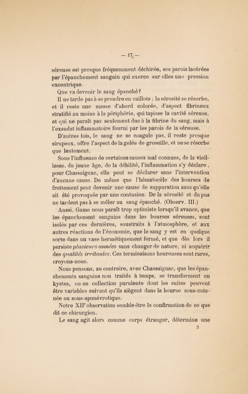 séreuse est presque fréquemment déchirée, ses parois lacérées par l’épanchement sanguin qui exerce sur elles une pression excentrique. Que va devenir le sang épanché? Il ne tarde pas à se prendre en caillots ; la sérosité se résorbe, et il reste une masse d’abord colorée, d’aspect fibrineux stratifié au moins à la périphérie, qui tapisse la cavité séreuse, et qui ne paraît pas seulement due à la fibrine du sang, mais à l’exsudât inflammatoire fourni par les parois de la séreuse. D’autres fois, le sang ne se coagule pas, il reste presque sirupeux, offre l’aspect de la gelée de groseille, et ne se résorbe que lentement. Sous l’influence de certaines causes mal connues, de la vieil¬ lesse. du jeune âge, de la débilité, l’inflammation s’y déclare , pour Chassaignac, elle peut se déclarer sans l’intervention d’aucune cause. De même que l’hématocèle des bourses de frottement peut devenir une cause de suppuration sans qu’elle ait été provoquée par une contusion. Delà sérosité et du pus ne tardent pas à se mêler au sang épanché. (Observ. III.) Aussi, Game nous paraît trop optimiste lorsqu’il avance, que les épanchement sanguins dans les bourses séreuses, sont isolés par ces dernières, soustraits à l’almosphère, et aux autres réactions de l’économie, que le sang y est en quelque sorte dans un vase hermétiquement fermé, et que dès lors il persiste plusieurs années sans changer de nature, ni acquérir des qualités irritantes. Ces terminaisons heureuses sont rares, croyons-nous. Nous pensons, au contraire, avec Chassaignac, que les épan¬ chements sanguins non traités à temps, se transforment en kystes, ou en collection purulente dont les suites peuvent être variables suivant qu’ils siègent dans la bourse sous-cuta¬ née ou sous-aponévrotique. Notre XIIe observation semble être la confirmation de ce que dit ce chirurgien. Le sang agit alors comme corps étranger, détermine une 3