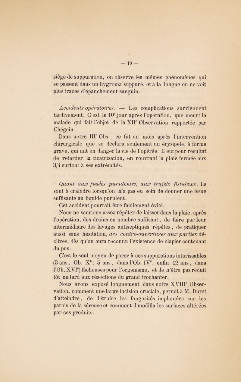 siège de suppuration, on observe les mêmes phénomènes qui se passent daus un hygromasuppuré, et à la longue on ne voit plus traces d’épanchement sanguin. Accidents opératoires. — Les complications surviennent tardivement. C’est le 10e jour après l’opération, que meurt la malade qui fait l’objet de la XIIe Observation rapportée par Cbégoin. Dans notre IIIe Obs., ce fut un mois après l’intervention chirurgicale que se déclara seulement un érysipèle, à forme grave, qui mit en danger la vie de l’opérée. Il eut pour résultat de retarder la cicatrisation, en rouvrant la plaie fermée aux 3/4 surtout à ses extrémités. Quant aux fusées purulentes, aux trajets fistuleux, ils sont à craindre lorsqu’on n’a pas eu soin de donner une issue suffisante au liquide purulent. Cet accident pourrait être facilement évité. Nous ne saurions assez répéter de laisser dans la plaie, après l’opération, des drains en nombre suffisant, de faire par leur intermédiaire des lavages antiseptiques répétés , de pratiquer aussi sans hésitation, des contre-ouvertures aux parties dé¬ clives, dès qu’on aura reconnu l’existence de clapier contenant du pus. C’est le seul moyen de parer à ces suppurations intarissables (3 ans , Ob. Xe ; 5 ans , dans l’Ob. IVe; enfin 12 ans , dans l’Ob. XVIe) fâcheuses pour l’organisme, et de n’être pas réduit tôt ou tard aux résections du grand trochanter. Nous avons exposé longuement dans notre XVIIIe Obser¬ vation, comment une large incision cruciale, permit à M. Duret d’atteindre, de détruire les fongosités implantées sur les parois de la séreuse et comment il modifia les surfaces altérées par ces produits.