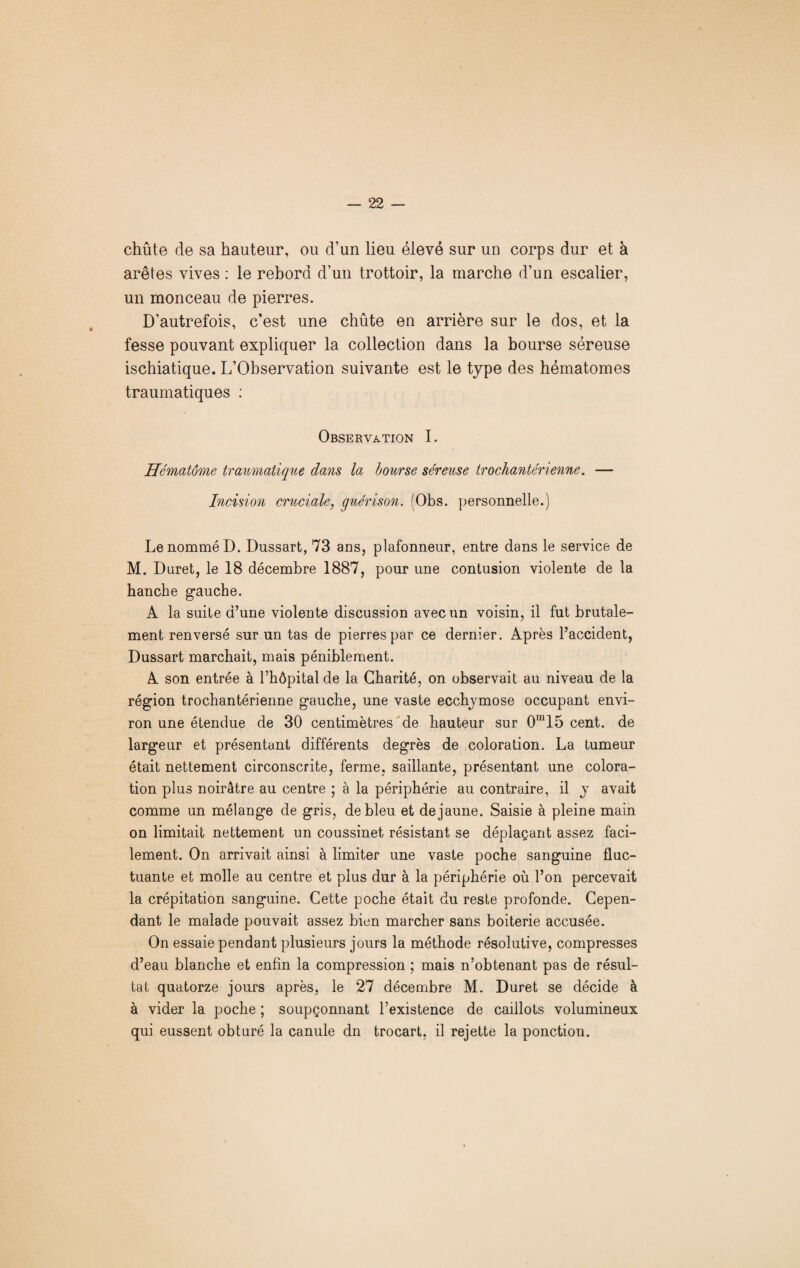 chûte de sa hauteur, ou d’un lieu élevé sur un corps dur et à arêtes vives : le rebord d’un trottoir, la marche d’un escalier, un monceau de pierres. D’autrefois, c’est une chûte en arrière sur le dos, et la fesse pouvant expliquer la collection dans la bourse séreuse ischiatique. L’Observation suivante est le type des hématomes traumatiques : Observation I. ffématôme traumatique dans la bourse séreuse trochante'rienne. — Incision cruciale, guérison. (Obs. personnelle.) Le nommé D. Dussart, 73 ans, plafonneur, entre dans le service de M. Duret, le 18 décembre 1887, pour une contusion violente de la hanche gauche. A la suite d’une violente discussion avec un voisin, il fut brutale¬ ment renversé sur un tas de pierres par ce dernier. Après l’accident, Dussart marchait, mais péniblement. A son entrée à l’hôpital de la Charité, on observait au niveau de la région trochantérienne gauche, une vaste ecchymose occupant envi¬ ron une étendue de 30 centimètres de hauteur sur 0m15 cent, de largeur et présentant différents degrés de coloration. La tumeur était nettement circonscrite, ferme, saillante, présentant une colora¬ tion plus noirâtre au centre ; à la périphérie au contraire, il y avait comme un mélange de gris, de bleu et de jaune. Saisie à pleine main on limitait nettement un coussinet résistant se déplaçant assez faci¬ lement. On arrivait ainsi à limiter une vaste poche sanguine fluc¬ tuante et molle au centre et plus dur à la périphérie où l’on percevait la crépitation sanguine. Cette poche était du reste profonde. Cepen¬ dant le malade pouvait assez bien marcher sans boiterie accusée. On essaie pendant plusieurs jours la méthode résolutive, compresses d’eau blanche et enfin la compression ; mais n’obtenant pas de résul¬ tat quatorze jours après, le 27 décembre M. Duret se décide à à vider la poche ; soupçonnant l’existence de caillots volumineux qui eussent obturé la canule dn trocart, il rejette la ponction.