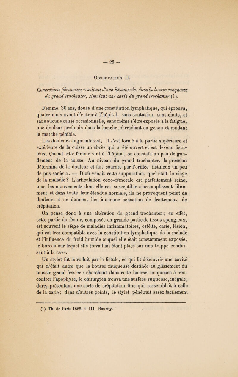 Observation II. Concrétions fibrineuses résultant d'une hématocèle, dans la bourse muqueuse du grand trochanter, simulant une carie du grand trochanter (1). Femme. 30 ans, douée d’une constitution lymphatique, qui éprouva, quatre mois avant d’entrer à l’hôpital, sans contusion, sans chute, et sans aucune cause occasionnelle, sans même s’être exposée à la fatigue, une douleur profonde dans la hanche, s’irradiant au genou et rendant la marche pénible. Les douleurs augmentèrent, il s’est formé à la partie supérieure et extérieure de la cuisse un abcès qui a été ouvert et est devenu fistu- leux. Quand cette femme vint à l’hôpital, on constata un peu de gon¬ flement de la cuisse. Au niveau du grand trochanter, la pression détermine de la douleur et fait sourdre par l’orifice fistuleux un peu de pus sanieux. — D’où venait cette suppuration, quel était le siège de la maladie ? L’articulation coxo-fémorale est parfaitement saine, tous les mouvements dont elle est susceptible s’accomplissent libre¬ ment et dans toute leur étendue normale, ils ne provoquent point de douleurs et ne donnent lieu à aucune sensation de frottement, de crépitation. On pensa donc à une altération du grand trochanter ; en effet, cette partie du fémur, composée en grande partie de tissus spongieux, est souvent le siège de maladies inflammatoires, ostéite, carie, lésion, qui est très compatible avec la constitution lymphatique de la malade et l’influence du froid humide auquel elle était constamment exposée, le bureau sur lequel elle travaillait étant placé sur une trappe condui¬ sant à la cave. Un stylet fut introdnit par la fistule, ce qui fit découvrir une cavité qui n’était autre que la bourse muqueuse destinée au glissement du muscle grand fessier : cherchant dans cette bourse muqueuse à ren¬ contrer l’apophyse, le chirurgien trouva une surface rugueuse, inégale, dure, présentant une sorte de crépitation fine qui ressemblait à celle de la carie ; dans d’autres points, le stylet pénétrait assez facilement (1) Th. de Paris 1882, t. III. Bourny.